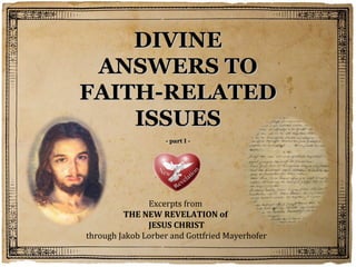 DIVINE
 ANSWERS TO
FAITH-RELATED
    ISSUES
                   - part I -




               Excerpts from
         THE NEW REVELATION of
               JESUS CHRIST
through Jakob Lorber and Gottfried Mayerhofer
 