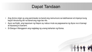 Dapat Tandaan
• Ang divine origin ay ang paniniwala na banal ang namumuno sa kabihasnan at imperyo kung
kaya’t itinuturing din na banal ang mga tao rito.
• Ayon sa Kojiki, ang kapuluan ng Hapon ay nabuo mula sa pagsasama ng diyos na si Izanagi
at diyosang si Izanami.
• Si Dangun Wanggeom ang nagtatag ng unang kaharian ng Korea.
 