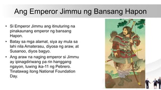 Ang Emperor Jimmu ng Bansang Hapon
• Si Emperor Jimmu ang itinuturing na
pinakaunang emperor ng bansang
Hapon.
• Batay sa mga alamat, siya ay mula sa
lahi nila Amaterasu, diyosa ng araw, at
Susanoo, diyos bagyo.
• Ang araw na naging emperor si Jimmu
ay ipinagdiriwang pa rin hanggang
ngayon, tuwing ika-11 ng Pebrero.
Tinatawag itong National Foundation
Day.
 