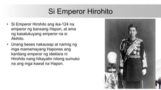 Si Emperor Hirohito
• Si Emperor Hirohito ang ika-124 na
emperor ng bansang Hapon, at ama
ng kasalukuyang emperor na si
Akihito.
• Unang beses nakausap at narinig ng
mga mamamayang Hapones ang
kanilang emperor ng ideklara ni
Hirohito nang hikayatin nitong sumuko
na ang mga kawal na Hapon.
 