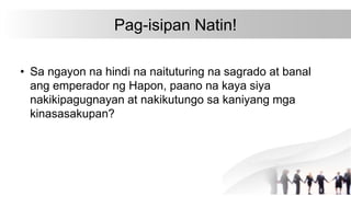 Pag-isipan Natin!
• Sa ngayon na hindi na naituturing na sagrado at banal
ang emperador ng Hapon, paano na kaya siya
nakikipagugnayan at nakikutungo sa kaniyang mga
kinasasakupan?
 