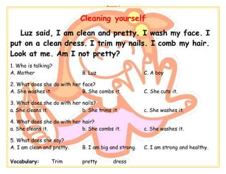 -------------------- Exercise 1 --------------------
Cleaning yourself
Luz said, I am clean and pretty. I wash my face. I
put on a clean dress. I trim my nails. I comb my hair.
Look at me. Am I not pretty?
1. Who is talking?
A. Mother B. Luz C. A boy
2. What does she do with her face?
A. She washes it. B. She combs it. C. She cuts it.
3. What does she do with her nails?
a. She cleans it. b. She trims it. c. She washes it.
4. What does she do with her hair?
a. She cleans it. b. She combs it. c. She washes it.
5. What does she say?
A. I am clean and pretty. B. I am big and strong. C. I am strong and healthy.
Vocabulary: Trim pretty dress
 