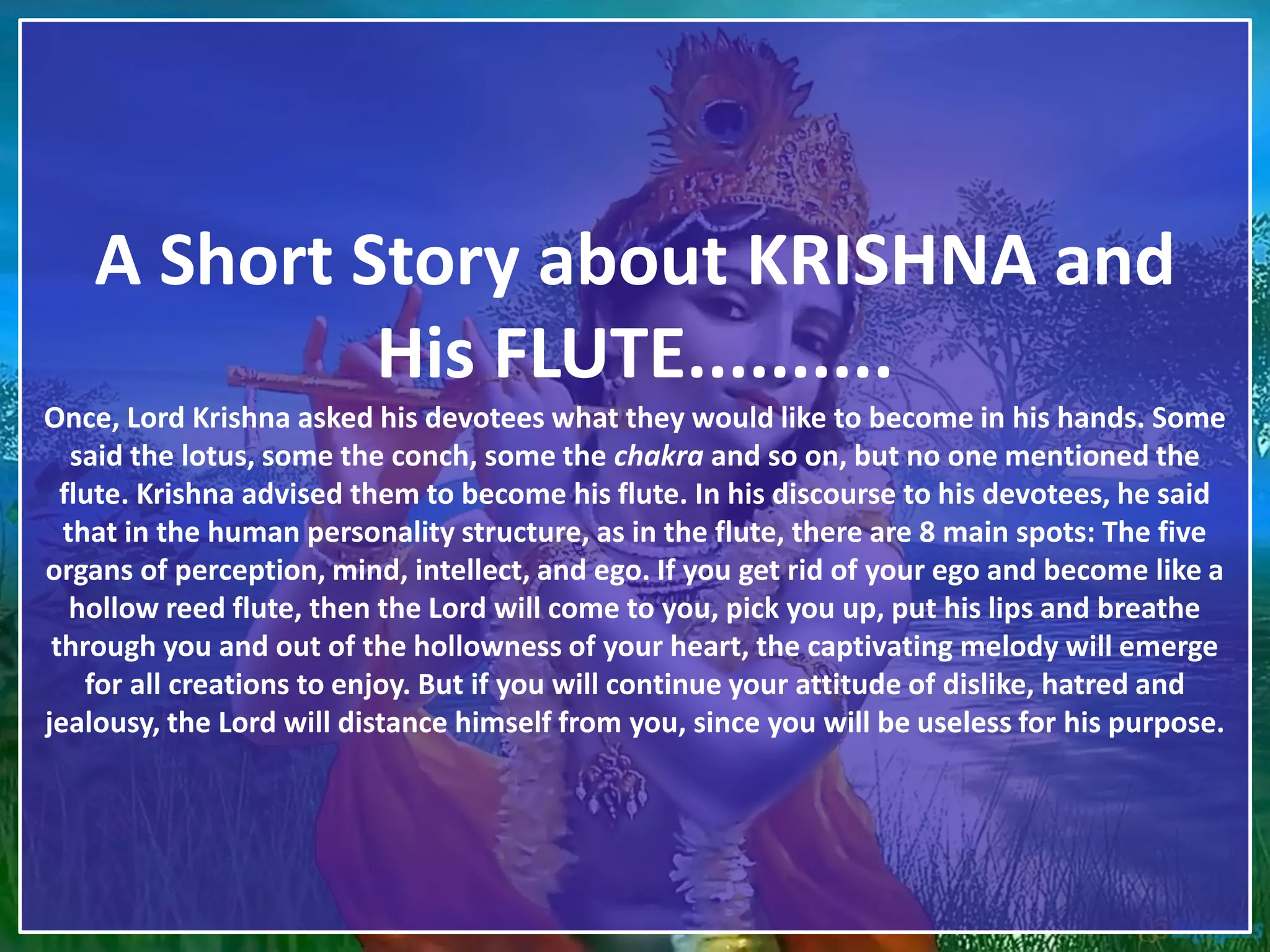 A Short Story about KRISHNA and
His FLUTE..........
Once, Lord Krishna asked his devotees what they would like to become in his hands. Some
said the lotus, some the conch, some the chakra and so on, but no one mentioned the
flute. Krishna advised them to become his flute. In his discourse to his devotees, he said
that in the human personality structure, as in the flute, there are 8 main spots: The five
organs of perception, mind, intellect, and ego. If you get rid of your ego and become like a
hollow reed flute, then the Lord will come to you, pick you up, put his lips and breathe
through you and out of the hollowness of your heart, the captivating melody will emerge
for all creations to enjoy. But if you will continue your attitude of dislike, hatred and
jealousy, the Lord will distance himself from you, since you will be useless for his purpose.
 