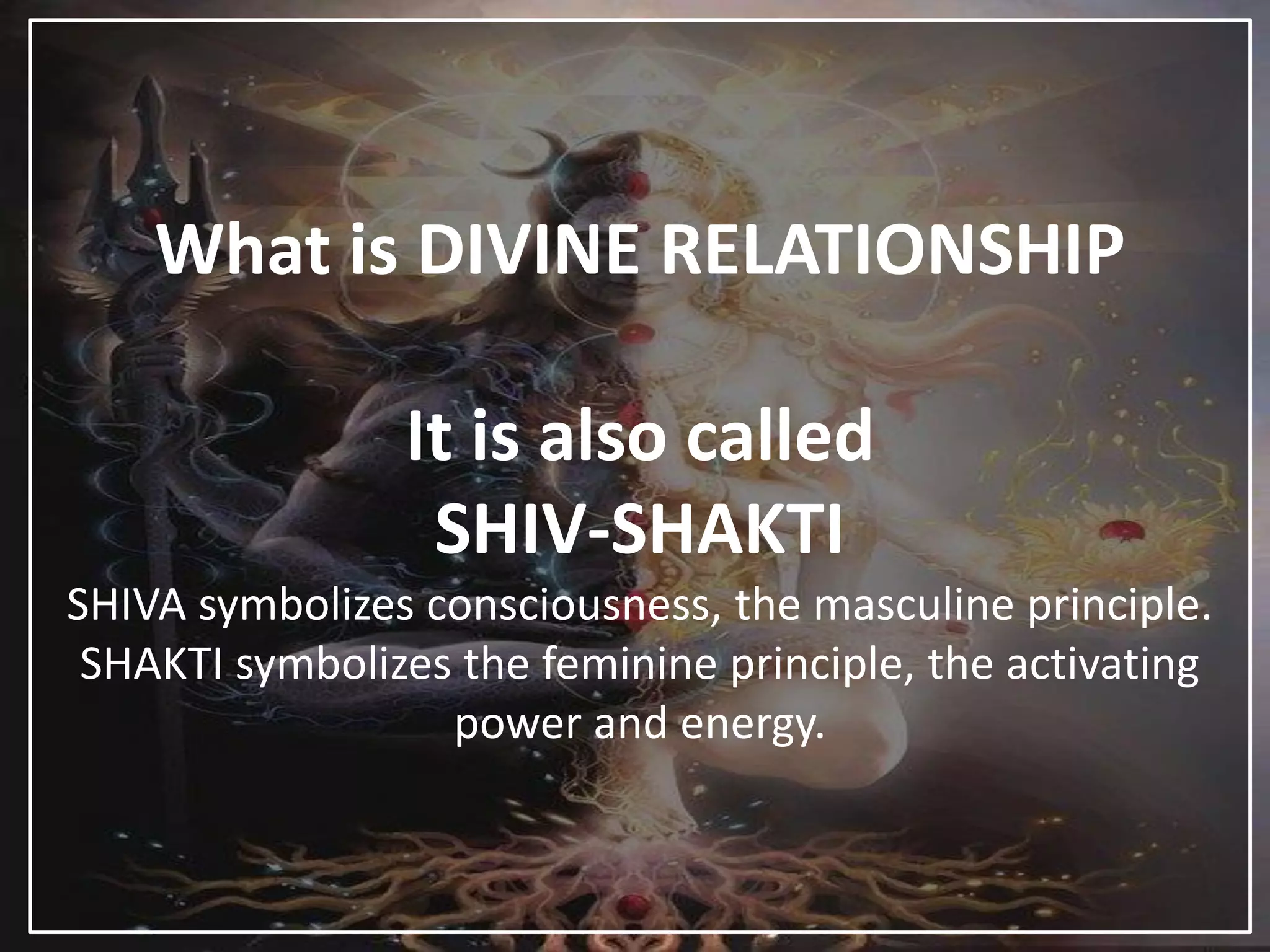 What is DIVINE RELATIONSHIP
It is also called
SHIV-SHAKTI
SHIVA symbolizes consciousness, the masculine principle.
SHAKTI symbolizes the feminine principle, the activating
power and energy.
 