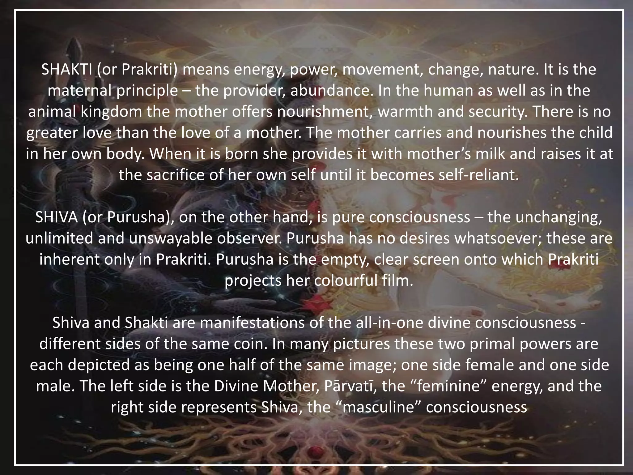 SHAKTI (or Prakriti) means energy, power, movement, change, nature. It is the
maternal principle – the provider, abundance. In the human as well as in the
animal kingdom the mother offers nourishment, warmth and security. There is no
greater love than the love of a mother. The mother carries and nourishes the child
in her own body. When it is born she provides it with mother’s milk and raises it at
the sacrifice of her own self until it becomes self-reliant.
SHIVA (or Purusha), on the other hand, is pure consciousness – the unchanging,
unlimited and unswayable observer. Purusha has no desires whatsoever; these are
inherent only in Prakriti. Purusha is the empty, clear screen onto which Prakriti
projects her colourful film.
Shiva and Shakti are manifestations of the all-in-one divine consciousness -
different sides of the same coin. In many pictures these two primal powers are
each depicted as being one half of the same image; one side female and one side
male. The left side is the Divine Mother, Pārvatī, the “feminine” energy, and the
right side represents Shiva, the “masculine” consciousness
 