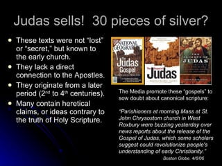Judas sells!  30 pieces of silver?  ,[object Object],[object Object],[object Object],[object Object],The Media promote these “gospels” to sow doubt about canonical scripture: “ Parishioners at morning Mass at St. John Chrysostom church in West Roxbury were buzzing yesterday over news reports about the release of the Gospel of Judas, which some scholars suggest could revolutionize people's understanding of early Christianity.” Boston Globe. 4/6/06 
