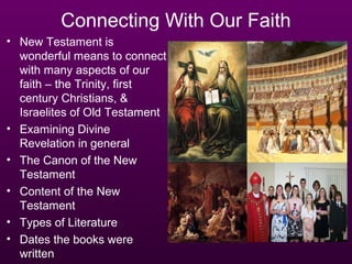 Connecting With Our Faith
• New Testament is
  wonderful means to connect
  with many aspects of our
  faith – the Trinity, first
  century Christians, &
  Israelites of Old Testament
• Examining Divine
  Revelation in general
• The Canon of the New
  Testament
• Content of the New
  Testament
• Types of Literature
• Dates the books were
  written
 