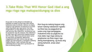 3.Take Risks That Will Honor God /dad a ang
mga risgo nga makapasidungog sa dios
Kung wala na kita gihigot sa kahadlok ug
kabalaka sa salapi ug ang mga mithi niining
kalibutana wala na kanato, mahimo na kitang
magpuyo nga gibiyaan sa kabubut-on sa Dios
uban ang bukas nga mga kamot. Kon kita
magkinabuhi ug mag-alagad sa usa ka Hari
nga kanunay nga maentrono, ug alang sa usa
ka gingharian nga dili matapos, kita makahimo
sa mga risgo nga mahimong mogasto kanato
dinhi sa yuta. Mahimong kini tan-awon sama
sa pag-antos ug paglutos. Mahimong
magpasabot kini nga mohimo kita og mga
pagpili nga daw langyaw o mahagiton niadtong
naglibot kanato. Apan nahibalo kita nga
makasalig kita sa mga plano ug katuyoan sa
Dios sa tanang butang.
Kon bug-os natong itugyan ang
tanan natong nabatonan ngadto
sa Dios kay sa paggukod sa
yutan-ong mga pangagpas,
makahimo kita sa pagkuha sa
mas dako nga risgo alang sa
gingharian sa Dios ingon nga
atong kasingkasing, ug busa ang
atong bahandi, anaa uban
Kaniya.
 