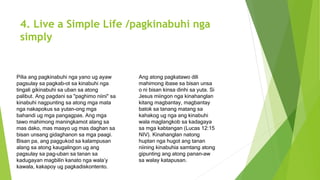 4. Live a Simple Life /pagkinabuhi nga
simply
Pilia ang pagkinabuhi nga yano ug ayaw
pagsulay sa pagkab-ot sa kinabuhi nga
tingali gikinabuhi sa uban sa atong
palibut. Ang pagdani sa "paghimo niini" sa
kinabuhi nagpunting sa atong mga mata
nga nakapokus sa yutan-ong mga
bahandi ug mga pangagpas. Ang mga
tawo mahimong maningkamot alang sa
mas dako, mas maayo ug mas daghan sa
bisan unsang gidaghanon sa mga paagi.
Bisan pa, ang paggukod sa kalampusan
alang sa atong kaugalingon ug ang
pagsulay sa pag-uban sa tanan sa
kadugayan magbilin kanato nga wala’y
kawala, kakapoy ug pagkadiskontento.
Ang atong pagkatawo dili
mahimong ibase sa bisan unsa
o ni bisan kinsa dinhi sa yuta. Si
Jesus miingon nga kinahanglan
kitang magbantay, magbantay
batok sa tanang matang sa
kahakog ug nga ang kinabuhi
wala maglangkob sa kadagaya
sa mga kabtangan (Lucas 12:15
NIV). Kinahanglan natong
huptan nga hugot ang tanan
niining kinabuhia samtang atong
gipunting ang atong panan-aw
sa walay katapusan.
 