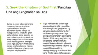 5. Seek the Kingdom of God First/Pangitaa
Una ang Gingharian sa Dios
 Siya nahibalo sa tanan nga
atong gikinahanglan aron kita
makapangita sa gingharian ug
sa Iyang pagkamatarung, kay
nahibalo nga ang tanan nga
atong gikinahanglan igadugang
(Mateo 6:33). Ang pagbaton ug
langitnong panghunahuna
magpahigawas kanato gikan sa
mga mithi nga makita sa yuta ug
magpabilin ang atong
kasingkasing ug hunahuna diha
kang Kristo ug sa kahangturan.
Sunda si Jesus labaw sa tanang
butang ug itugyan ang tanan
ngadto Kaniya. Mangin
adunahan ngadto Kaniya sa
matag bahin sa kinabuhi, gikan
sa kwarta nga atong gigasto, sa
mga pulong nga atong gisulti, sa
atong pakig-uban sa uban ug sa
tanan natong gibuhat. Alang sa
tanan nga gibuhat ni Kristo alang
kanato kinahanglan una natong
mahalon Siya ug ang Iyang mga
katuyoan sa gingharian.
 
