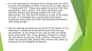 It is not necessarily wrong to have money, but we need
to know the dangers of what it can do to us. Paul says in
1 Timothy 6:9-10, “those who desire to be rich fall into
temptation, into a snare, into many senseless and
harmful desires that plunge people into ruin and
destruction. For the love of money is a root of all kinds
of evils. It is through this craving that some have
wandered away from the faith and pierced themselves
with many pangs.”
 We are storing up treasures on earth if the object of our
affection is centered on ourselves and what we can
accumulate. It can result in our ruin as well as falling
away from faith. Yet, if our greatest treasure is Jesus,
we will desire to put our time, money, resources and
talent on pursuits that glorify Him and we will store up
treasures in the kingdom of heaven.
 
