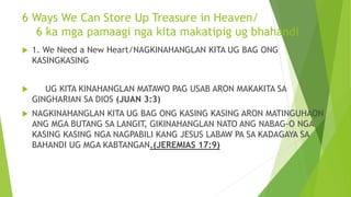 6 Ways We Can Store Up Treasure in Heaven/
6 ka mga pamaagi nga kita makatipig ug bhahandi
 1. We Need a New Heart/NAGKINAHANGLAN KITA UG BAG ONG
KASINGKASING
 UG KITA KINAHANGLAN MATAWO PAG USAB ARON MAKAKITA SA
GINGHARIAN SA DIOS (JUAN 3:3)
 NAGKINAHANGLAN KITA UG BAG ONG KASING KASING ARON MATINGUHAON
ANG MGA BUTANG SA LANGIT, GIKINAHANGLAN NATO ANG NABAG-O NGA
KASING KASING NGA NAGPABILI KANG JESUS LABAW PA SA KADAGAYA SA
BAHANDI UG MGA KABTANGAN.(JEREMIAS 17:9)
 