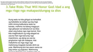 3.Take Risks That Will Honor God /dad a ang
mga risgo nga makapasidungog sa dios
Kung wala na kita gihigot sa kahadlok
ug kabalaka sa salapi ug ang mga
mithi niining kalibutana wala na
kanato, mahimo na kitang magpuyo
nga gibiyaan sa kabubut-on sa Dios
uban ang bukas nga mga kamot. Kon
kita magkinabuhi ug mag-alagad sa
usa ka Hari nga kanunay nga
maentrono, ug alang sa usa ka
gingharian nga dili matapos, kita
makahimo sa mga risgo nga
mahimong mogasto kanato dinhi sa
yuta. Mahimong kini tan-awon sama sa
pag-antos ug paglutos. Mahimong
Kon bug-os natong itugyan ang tanan natong nabatonan ngadto sa Dios kay sa paggukod sa yutan-ong mga pangagpas,
makahimo kita sa pagkuha sa mas dako nga risgo alang sa gingharian sa Dios ingon nga atong kasingkasing, ug busa ang
atong bahandi, anaa uban Kaniya.
 