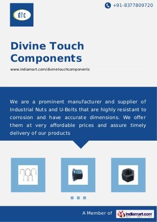 +91-8377809720
A Member of
Divine Touch
Components
www.indiamart.com/divinetouchcomponents
We are a prominent manufacturer and supplier of
Industrial Nuts and U-Bolts that are highly resistant to
corrosion and have accurate dimensions. We oﬀer
them at very aﬀordable prices and assure timely
delivery of our products
 