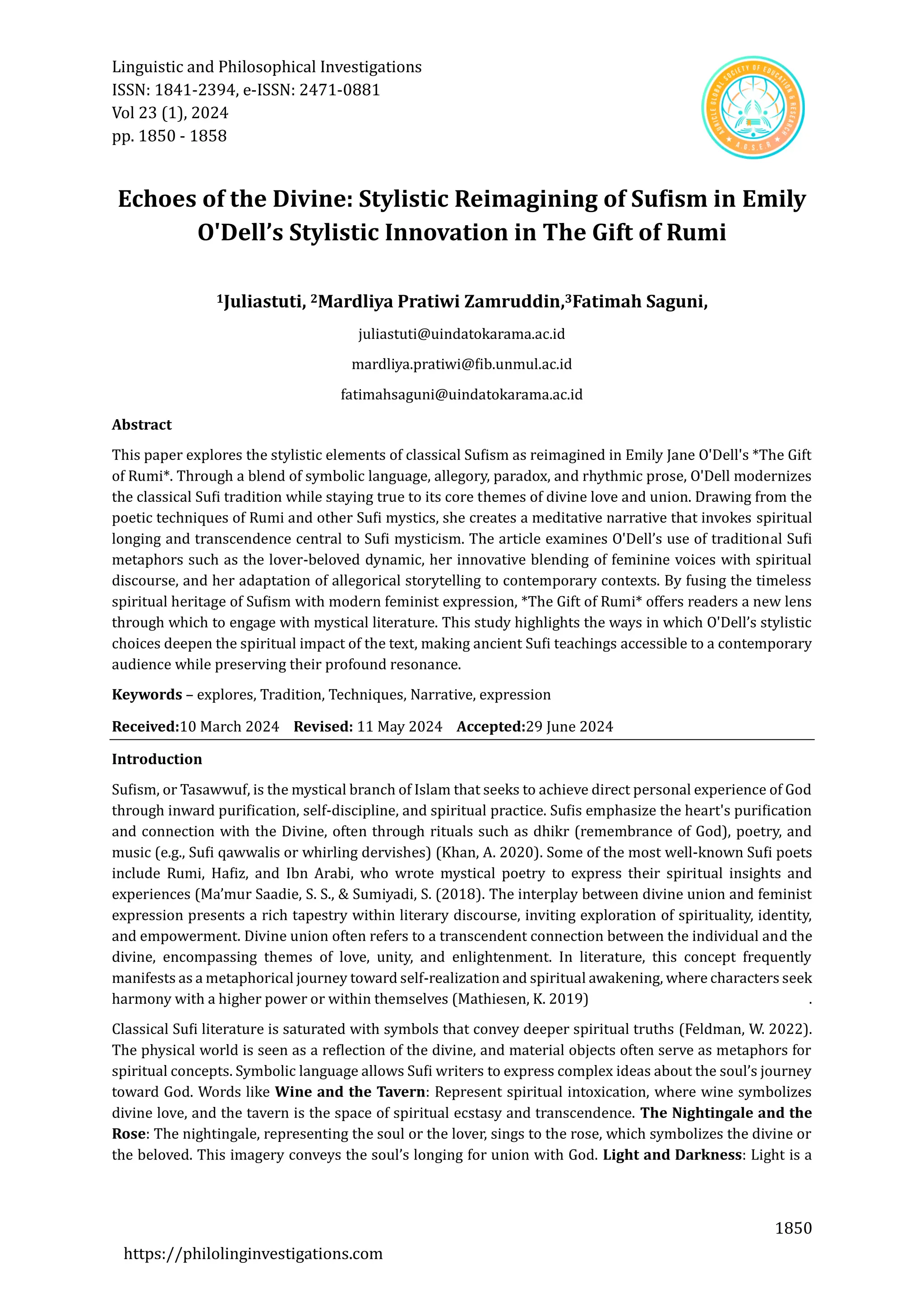 Linguistic and Philosophical Investigations
ISSN: 1841-2394, e-ISSN: 2471-0881
Vol 23 (1), 2024
pp. 1850 - 1858
1850
https://philolinginvestigations.com
Echoes of the Divine: Stylistic Reimagining of Sufism in Emily
O'Dell’s Stylistic Innovation in The Gift of Rumi
1Juliastuti, 2Mardliya Pratiwi Zamruddin,3Fatimah Saguni,
juliastuti@uindatokarama.ac.id
mardliya.pratiwi@fib.unmul.ac.id
fatimahsaguni@uindatokarama.ac.id
Abstract
This paper explores the stylistic elements of classical Sufism as reimagined in Emily Jane O'Dell's *The Gift
of Rumi*. Through a blend of symbolic language, allegory, paradox, and rhythmic prose, O'Dell modernizes
the classical Sufi tradition while staying true to its core themes of divine love and union. Drawing from the
poetic techniques of Rumi and other Sufi mystics, she creates a meditative narrative that invokes spiritual
longing and transcendence central to Sufi mysticism. The article examines O'Dell’s use of traditional Sufi
metaphors such as the lover-beloved dynamic, her innovative blending of feminine voices with spiritual
discourse, and her adaptation of allegorical storytelling to contemporary contexts. By fusing the timeless
spiritual heritage of Sufism with modern feminist expression, *The Gift of Rumi* offers readers a new lens
through which to engage with mystical literature. This study highlights the ways in which O'Dell’s stylistic
choices deepen the spiritual impact of the text, making ancient Sufi teachings accessible to a contemporary
audience while preserving their profound resonance.
Keywords – explores, Tradition, Techniques, Narrative, expression
Received:10 March 2024 Revised: 11 May 2024 Accepted:29 June 2024
Introduction
Sufism, or Tasawwuf, is the mystical branch of Islam that seeks to achieve direct personal experience of God
through inward purification, self-discipline, and spiritual practice. Sufis emphasize the heart's purification
and connection with the Divine, often through rituals such as dhikr (remembrance of God), poetry, and
music (e.g., Sufi qawwalis or whirling dervishes) (Khan, A. 2020). Some of the most well-known Sufi poets
include Rumi, Hafiz, and Ibn Arabi, who wrote mystical poetry to express their spiritual insights and
experiences (Ma’mur Saadie, S. S., & Sumiyadi, S. (2018). The interplay between divine union and feminist
expression presents a rich tapestry within literary discourse, inviting exploration of spirituality, identity,
and empowerment. Divine union often refers to a transcendent connection between the individual and the
divine, encompassing themes of love, unity, and enlightenment. In literature, this concept frequently
manifests as a metaphorical journey toward self-realization and spiritual awakening, where characters seek
harmony with a higher power or within themselves (Mathiesen, K. 2019) .
Classical Sufi literature is saturated with symbols that convey deeper spiritual truths (Feldman, W. 2022).
The physical world is seen as a reflection of the divine, and material objects often serve as metaphors for
spiritual concepts. Symbolic language allows Sufi writers to express complex ideas about the soul’s journey
toward God. Words like Wine and the Tavern: Represent spiritual intoxication, where wine symbolizes
divine love, and the tavern is the space of spiritual ecstasy and transcendence. The Nightingale and the
Rose: The nightingale, representing the soul or the lover, sings to the rose, which symbolizes the divine or
the beloved. This imagery conveys the soul’s longing for union with God. Light and Darkness: Light is a
 