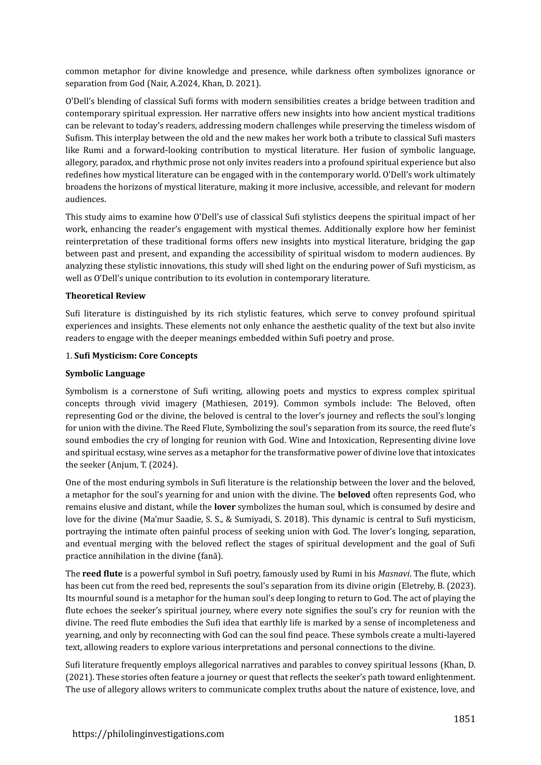 1851
https://philolinginvestigations.com
common metaphor for divine knowledge and presence, while darkness often symbolizes ignorance or
separation from God (Nair, A.2024, Khan, D. 2021).
O'Dell’s blending of classical Sufi forms with modern sensibilities creates a bridge between tradition and
contemporary spiritual expression. Her narrative offers new insights into how ancient mystical traditions
can be relevant to today’s readers, addressing modern challenges while preserving the timeless wisdom of
Sufism. This interplay between the old and the new makes her work both a tribute to classical Sufi masters
like Rumi and a forward-looking contribution to mystical literature. Her fusion of symbolic language,
allegory, paradox, and rhythmic prose not only invites readers into a profound spiritual experience but also
redefines how mystical literature can be engaged with in the contemporary world. O'Dell’s work ultimately
broadens the horizons of mystical literature, making it more inclusive, accessible, and relevant for modern
audiences.
This study aims to examine how O'Dell’s use of classical Sufi stylistics deepens the spiritual impact of her
work, enhancing the reader’s engagement with mystical themes. Additionally explore how her feminist
reinterpretation of these traditional forms offers new insights into mystical literature, bridging the gap
between past and present, and expanding the accessibility of spiritual wisdom to modern audiences. By
analyzing these stylistic innovations, this study will shed light on the enduring power of Sufi mysticism, as
well as O'Dell’s unique contribution to its evolution in contemporary literature.
Theoretical Review
Sufi literature is distinguished by its rich stylistic features, which serve to convey profound spiritual
experiences and insights. These elements not only enhance the aesthetic quality of the text but also invite
readers to engage with the deeper meanings embedded within Sufi poetry and prose.
1. Sufi Mysticism: Core Concepts
Symbolic Language
Symbolism is a cornerstone of Sufi writing, allowing poets and mystics to express complex spiritual
concepts through vivid imagery (Mathiesen, 2019). Common symbols include: The Beloved, often
representing God or the divine, the beloved is central to the lover’s journey and reflects the soul’s longing
for union with the divine. The Reed Flute, Symbolizing the soul's separation from its source, the reed flute’s
sound embodies the cry of longing for reunion with God. Wine and Intoxication, Representing divine love
and spiritual ecstasy, wine serves as a metaphor for the transformative power of divine love that intoxicates
the seeker (Anjum, T. (2024).
One of the most enduring symbols in Sufi literature is the relationship between the lover and the beloved,
a metaphor for the soul’s yearning for and union with the divine. The beloved often represents God, who
remains elusive and distant, while the lover symbolizes the human soul, which is consumed by desire and
love for the divine (Ma’mur Saadie, S. S., & Sumiyadi, S. 2018). This dynamic is central to Sufi mysticism,
portraying the intimate often painful process of seeking union with God. The lover’s longing, separation,
and eventual merging with the beloved reflect the stages of spiritual development and the goal of Sufi
practice annihilation in the divine (fana).
The reed flute is a powerful symbol in Sufi poetry, famously used by Rumi in his Masnavi. The flute, which
has been cut from the reed bed, represents the soul's separation from its divine origin (Eletreby, B. (2023).
Its mournful sound is a metaphor for the human soul’s deep longing to return to God. The act of playing the
flute echoes the seeker’s spiritual journey, where every note signifies the soul’s cry for reunion with the
divine. The reed flute embodies the Sufi idea that earthly life is marked by a sense of incompleteness and
yearning, and only by reconnecting with God can the soul find peace. These symbols create a multi-layered
text, allowing readers to explore various interpretations and personal connections to the divine.
Sufi literature frequently employs allegorical narratives and parables to convey spiritual lessons (Khan, D.
(2021). These stories often feature a journey or quest that reflects the seeker’s path toward enlightenment.
The use of allegory allows writers to communicate complex truths about the nature of existence, love, and
 