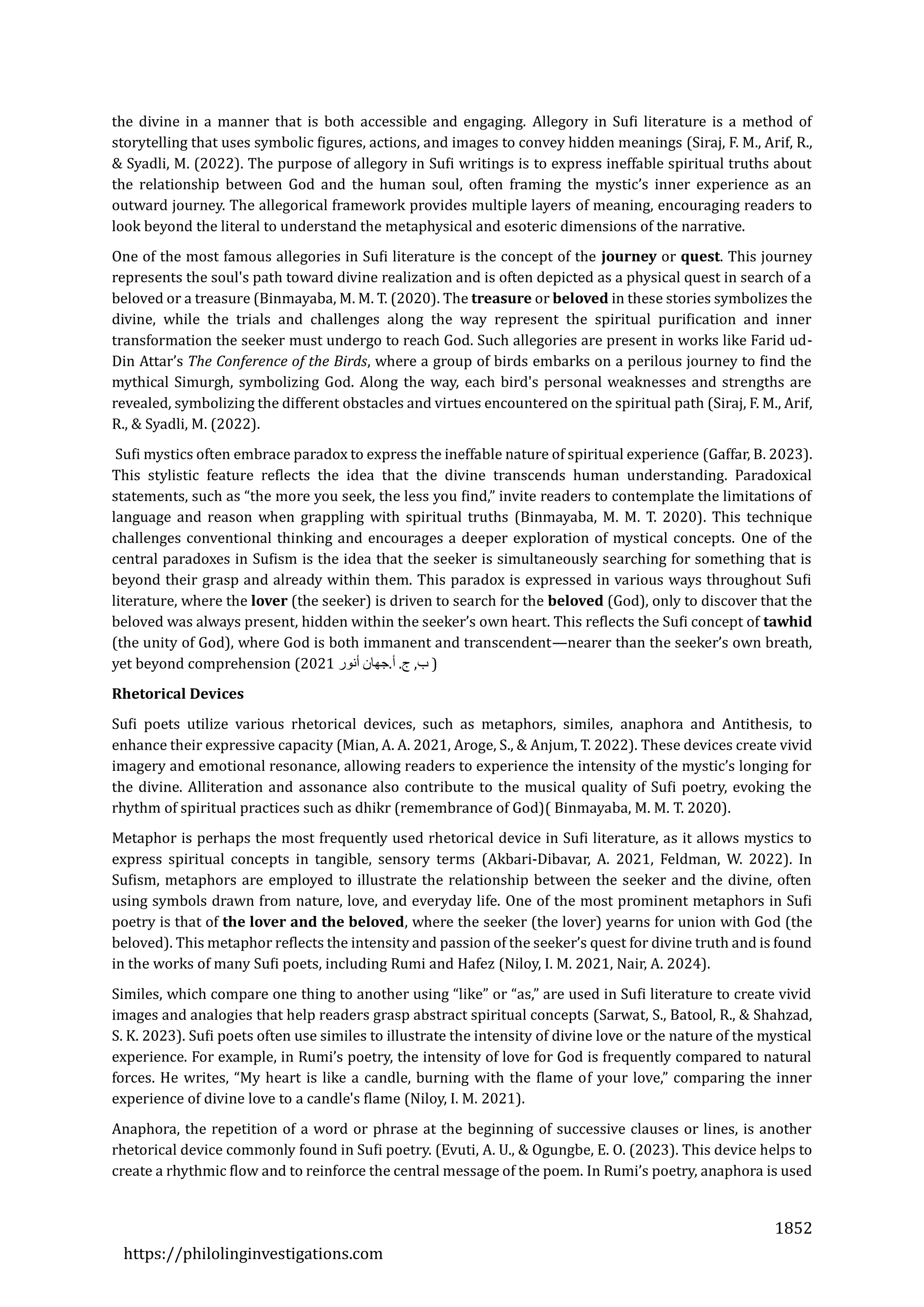 1852
https://philolinginvestigations.com
the divine in a manner that is both accessible and engaging. Allegory in Sufi literature is a method of
storytelling that uses symbolic figures, actions, and images to convey hidden meanings (Siraj, F. M., Arif, R.,
& Syadli, M. (2022). The purpose of allegory in Sufi writings is to express ineffable spiritual truths about
the relationship between God and the human soul, often framing the mystic’s inner experience as an
outward journey. The allegorical framework provides multiple layers of meaning, encouraging readers to
look beyond the literal to understand the metaphysical and esoteric dimensions of the narrative.
One of the most famous allegories in Sufi literature is the concept of the journey or quest. This journey
represents the soul's path toward divine realization and is often depicted as a physical quest in search of a
beloved or a treasure (Binmayaba, M. M. T. (2020). The treasure or beloved in these stories symbolizes the
divine, while the trials and challenges along the way represent the spiritual purification and inner
transformation the seeker must undergo to reach God. Such allegories are present in works like Farid ud-
Din Attar’s The Conference of the Birds, where a group of birds embarks on a perilous journey to find the
mythical Simurgh, symbolizing God. Along the way, each bird's personal weaknesses and strengths are
revealed, symbolizing the different obstacles and virtues encountered on the spiritual path (Siraj, F. M., Arif,
R., & Syadli, M. (2022).
Sufi mystics often embrace paradox to express the ineffable nature of spiritual experience (Gaffar, B. 2023).
This stylistic feature reflects the idea that the divine transcends human understanding. Paradoxical
statements, such as “the more you seek, the less you find,” invite readers to contemplate the limitations of
language and reason when grappling with spiritual truths (Binmayaba, M. M. T. 2020). This technique
challenges conventional thinking and encourages a deeper exploration of mystical concepts. One of the
central paradoxes in Sufism is the idea that the seeker is simultaneously searching for something that is
beyond their grasp and already within them. This paradox is expressed in various ways throughout Sufi
literature, where the lover (the seeker) is driven to search for the beloved (God), only to discover that the
beloved was always present, hidden within the seeker’s own heart. This reflects the Sufi concept of tawhid
(the unity of God), where God is both immanent and transcendent—nearer than the seeker’s own breath,
yet beyond comprehension (2021 ‫ب‬
,
‫ج‬
.
‫أ‬
.
‫جهان‬
‫أنور‬ )
Rhetorical Devices
Sufi poets utilize various rhetorical devices, such as metaphors, similes, anaphora and Antithesis, to
enhance their expressive capacity (Mian, A. A. 2021, Aroge, S., & Anjum, T. 2022). These devices create vivid
imagery and emotional resonance, allowing readers to experience the intensity of the mystic’s longing for
the divine. Alliteration and assonance also contribute to the musical quality of Sufi poetry, evoking the
rhythm of spiritual practices such as dhikr (remembrance of God)( Binmayaba, M. M. T. 2020).
Metaphor is perhaps the most frequently used rhetorical device in Sufi literature, as it allows mystics to
express spiritual concepts in tangible, sensory terms (Akbari-Dibavar, A. 2021, Feldman, W. 2022). In
Sufism, metaphors are employed to illustrate the relationship between the seeker and the divine, often
using symbols drawn from nature, love, and everyday life. One of the most prominent metaphors in Sufi
poetry is that of the lover and the beloved, where the seeker (the lover) yearns for union with God (the
beloved). This metaphor reflects the intensity and passion of the seeker’s quest for divine truth and is found
in the works of many Sufi poets, including Rumi and Hafez (Niloy, I. M. 2021, Nair, A. 2024).
Similes, which compare one thing to another using “like” or “as,” are used in Sufi literature to create vivid
images and analogies that help readers grasp abstract spiritual concepts (Sarwat, S., Batool, R., & Shahzad,
S. K. 2023). Sufi poets often use similes to illustrate the intensity of divine love or the nature of the mystical
experience. For example, in Rumi’s poetry, the intensity of love for God is frequently compared to natural
forces. He writes, “My heart is like a candle, burning with the flame of your love,” comparing the inner
experience of divine love to a candle's flame (Niloy, I. M. 2021).
Anaphora, the repetition of a word or phrase at the beginning of successive clauses or lines, is another
rhetorical device commonly found in Sufi poetry. (Evuti, A. U., & Ogungbe, E. O. (2023). This device helps to
create a rhythmic flow and to reinforce the central message of the poem. In Rumi’s poetry, anaphora is used
 