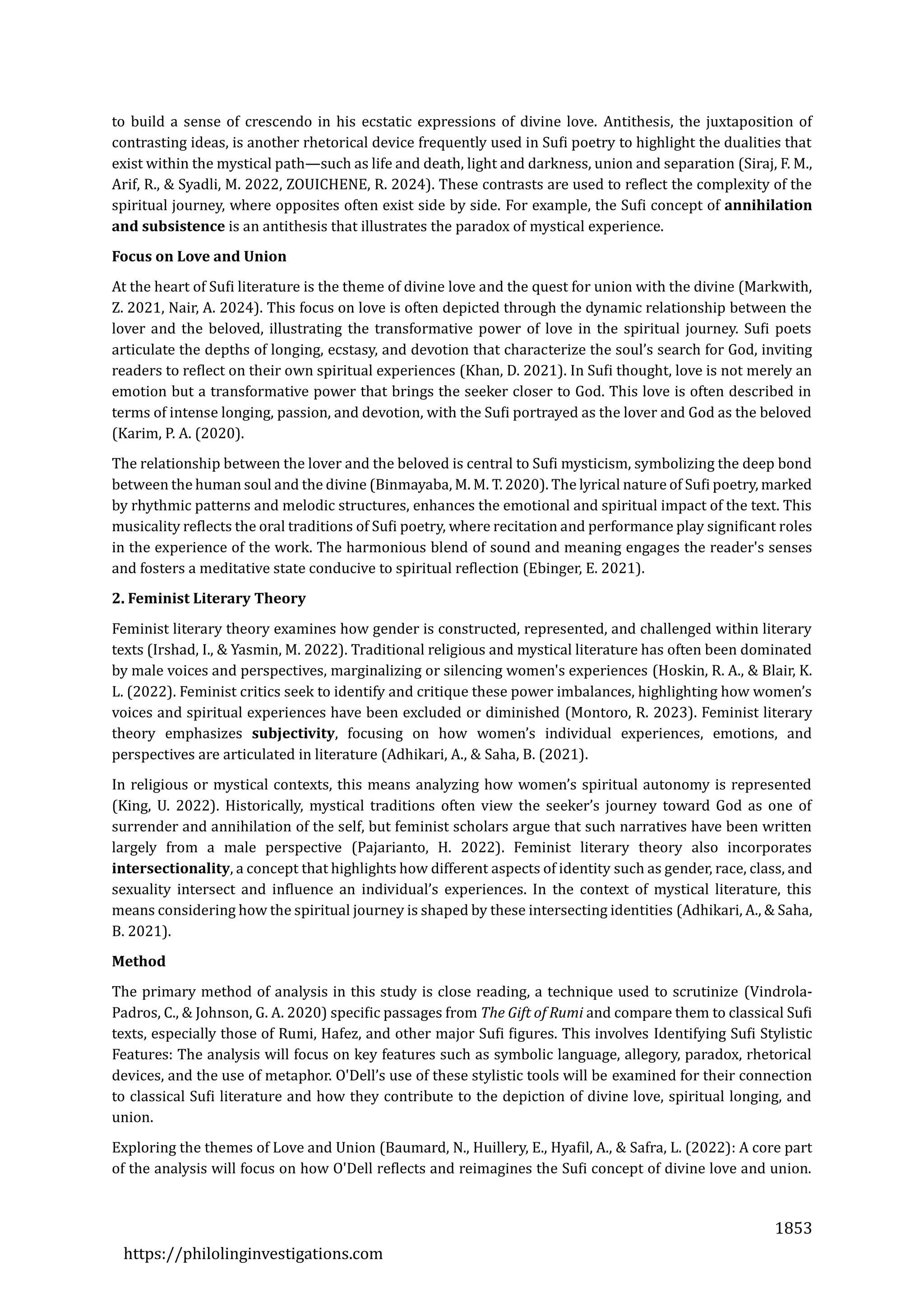 1853
https://philolinginvestigations.com
to build a sense of crescendo in his ecstatic expressions of divine love. Antithesis, the juxtaposition of
contrasting ideas, is another rhetorical device frequently used in Sufi poetry to highlight the dualities that
exist within the mystical path—such as life and death, light and darkness, union and separation (Siraj, F. M.,
Arif, R., & Syadli, M. 2022, ZOUICHENE, R. 2024). These contrasts are used to reflect the complexity of the
spiritual journey, where opposites often exist side by side. For example, the Sufi concept of annihilation
and subsistence is an antithesis that illustrates the paradox of mystical experience.
Focus on Love and Union
At the heart of Sufi literature is the theme of divine love and the quest for union with the divine (Markwith,
Z. 2021, Nair, A. 2024). This focus on love is often depicted through the dynamic relationship between the
lover and the beloved, illustrating the transformative power of love in the spiritual journey. Sufi poets
articulate the depths of longing, ecstasy, and devotion that characterize the soul’s search for God, inviting
readers to reflect on their own spiritual experiences (Khan, D. 2021). In Sufi thought, love is not merely an
emotion but a transformative power that brings the seeker closer to God. This love is often described in
terms of intense longing, passion, and devotion, with the Sufi portrayed as the lover and God as the beloved
(Karim, P. A. (2020).
The relationship between the lover and the beloved is central to Sufi mysticism, symbolizing the deep bond
between the human soul and the divine (Binmayaba, M. M. T. 2020). The lyrical nature of Sufi poetry, marked
by rhythmic patterns and melodic structures, enhances the emotional and spiritual impact of the text. This
musicality reflects the oral traditions of Sufi poetry, where recitation and performance play significant roles
in the experience of the work. The harmonious blend of sound and meaning engages the reader's senses
and fosters a meditative state conducive to spiritual reflection (Ebinger, E. 2021).
2. Feminist Literary Theory
Feminist literary theory examines how gender is constructed, represented, and challenged within literary
texts (Irshad, I., & Yasmin, M. 2022). Traditional religious and mystical literature has often been dominated
by male voices and perspectives, marginalizing or silencing women's experiences (Hoskin, R. A., & Blair, K.
L. (2022). Feminist critics seek to identify and critique these power imbalances, highlighting how women’s
voices and spiritual experiences have been excluded or diminished (Montoro, R. 2023). Feminist literary
theory emphasizes subjectivity, focusing on how women’s individual experiences, emotions, and
perspectives are articulated in literature (Adhikari, A., & Saha, B. (2021).
In religious or mystical contexts, this means analyzing how women’s spiritual autonomy is represented
(King, U. 2022). Historically, mystical traditions often view the seeker’s journey toward God as one of
surrender and annihilation of the self, but feminist scholars argue that such narratives have been written
largely from a male perspective (Pajarianto, H. 2022). Feminist literary theory also incorporates
intersectionality, a concept that highlights how different aspects of identity such as gender, race, class, and
sexuality intersect and influence an individual’s experiences. In the context of mystical literature, this
means considering how the spiritual journey is shaped by these intersecting identities (Adhikari, A., & Saha,
B. 2021).
Method
The primary method of analysis in this study is close reading, a technique used to scrutinize (Vindrola-
Padros, C., & Johnson, G. A. 2020) specific passages from The Gift of Rumi and compare them to classical Sufi
texts, especially those of Rumi, Hafez, and other major Sufi figures. This involves Identifying Sufi Stylistic
Features: The analysis will focus on key features such as symbolic language, allegory, paradox, rhetorical
devices, and the use of metaphor. O'Dell’s use of these stylistic tools will be examined for their connection
to classical Sufi literature and how they contribute to the depiction of divine love, spiritual longing, and
union.
Exploring the themes of Love and Union (Baumard, N., Huillery, E., Hyafil, A., & Safra, L. (2022): A core part
of the analysis will focus on how O'Dell reflects and reimagines the Sufi concept of divine love and union.
 