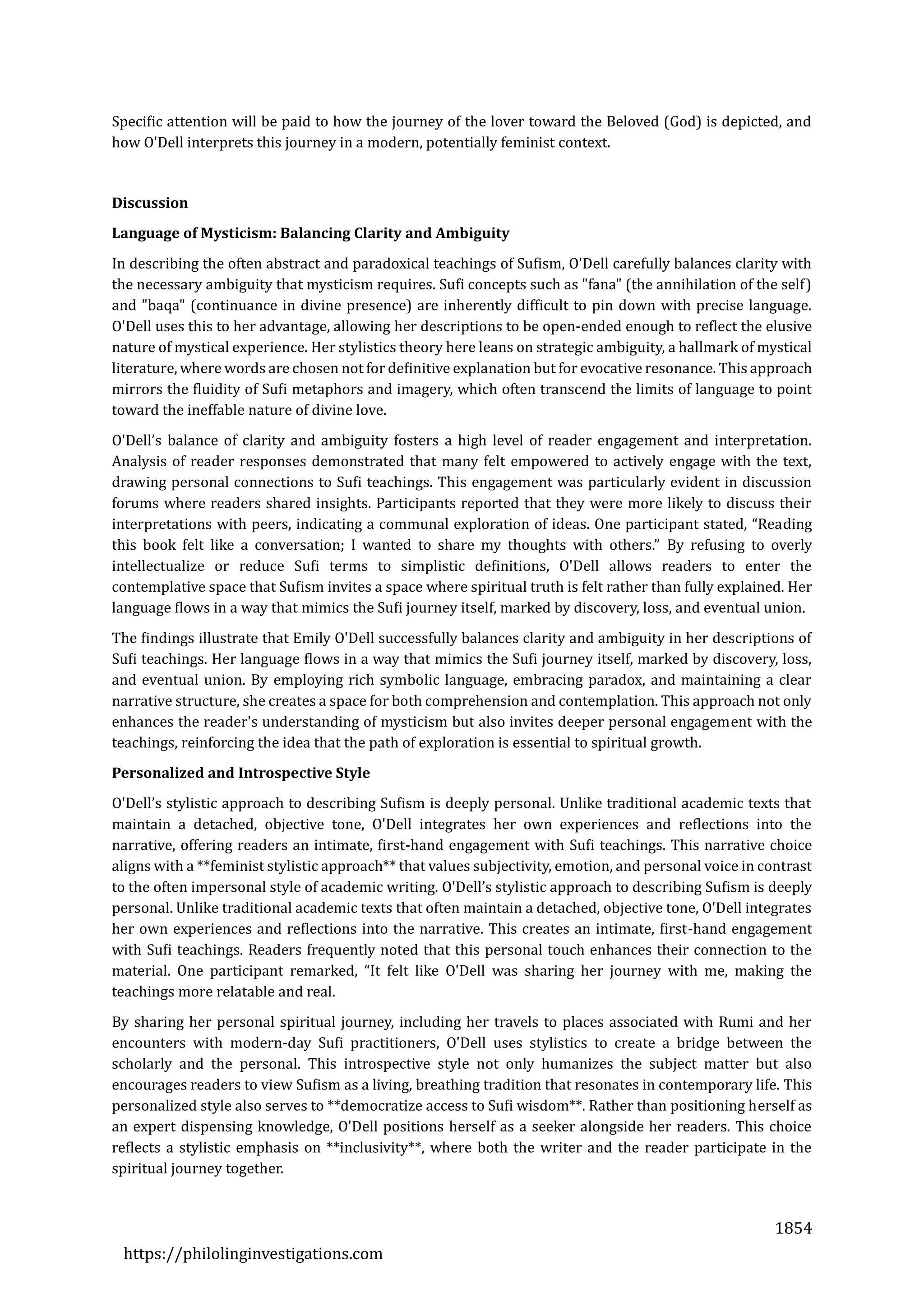 1854
https://philolinginvestigations.com
Specific attention will be paid to how the journey of the lover toward the Beloved (God) is depicted, and
how O'Dell interprets this journey in a modern, potentially feminist context.
Discussion
Language of Mysticism: Balancing Clarity and Ambiguity
In describing the often abstract and paradoxical teachings of Sufism, O'Dell carefully balances clarity with
the necessary ambiguity that mysticism requires. Sufi concepts such as "fana" (the annihilation of the self)
and "baqa" (continuance in divine presence) are inherently difficult to pin down with precise language.
O'Dell uses this to her advantage, allowing her descriptions to be open-ended enough to reflect the elusive
nature of mystical experience. Her stylistics theory here leans on strategic ambiguity, a hallmark of mystical
literature, where words are chosen not for definitive explanation but for evocative resonance. This approach
mirrors the fluidity of Sufi metaphors and imagery, which often transcend the limits of language to point
toward the ineffable nature of divine love.
O'Dell’s balance of clarity and ambiguity fosters a high level of reader engagement and interpretation.
Analysis of reader responses demonstrated that many felt empowered to actively engage with the text,
drawing personal connections to Sufi teachings. This engagement was particularly evident in discussion
forums where readers shared insights. Participants reported that they were more likely to discuss their
interpretations with peers, indicating a communal exploration of ideas. One participant stated, “Reading
this book felt like a conversation; I wanted to share my thoughts with others.” By refusing to overly
intellectualize or reduce Sufi terms to simplistic definitions, O'Dell allows readers to enter the
contemplative space that Sufism invites a space where spiritual truth is felt rather than fully explained. Her
language flows in a way that mimics the Sufi journey itself, marked by discovery, loss, and eventual union.
The findings illustrate that Emily O'Dell successfully balances clarity and ambiguity in her descriptions of
Sufi teachings. Her language flows in a way that mimics the Sufi journey itself, marked by discovery, loss,
and eventual union. By employing rich symbolic language, embracing paradox, and maintaining a clear
narrative structure, she creates a space for both comprehension and contemplation. This approach not only
enhances the reader's understanding of mysticism but also invites deeper personal engagement with the
teachings, reinforcing the idea that the path of exploration is essential to spiritual growth.
Personalized and Introspective Style
O'Dell’s stylistic approach to describing Sufism is deeply personal. Unlike traditional academic texts that
maintain a detached, objective tone, O'Dell integrates her own experiences and reflections into the
narrative, offering readers an intimate, first-hand engagement with Sufi teachings. This narrative choice
aligns with a **feminist stylistic approach** that values subjectivity, emotion, and personal voice in contrast
to the often impersonal style of academic writing. O'Dell’s stylistic approach to describing Sufism is deeply
personal. Unlike traditional academic texts that often maintain a detached, objective tone, O'Dell integrates
her own experiences and reflections into the narrative. This creates an intimate, first-hand engagement
with Sufi teachings. Readers frequently noted that this personal touch enhances their connection to the
material. One participant remarked, “It felt like O'Dell was sharing her journey with me, making the
teachings more relatable and real.
By sharing her personal spiritual journey, including her travels to places associated with Rumi and her
encounters with modern-day Sufi practitioners, O'Dell uses stylistics to create a bridge between the
scholarly and the personal. This introspective style not only humanizes the subject matter but also
encourages readers to view Sufism as a living, breathing tradition that resonates in contemporary life. This
personalized style also serves to **democratize access to Sufi wisdom**. Rather than positioning herself as
an expert dispensing knowledge, O'Dell positions herself as a seeker alongside her readers. This choice
reflects a stylistic emphasis on **inclusivity**, where both the writer and the reader participate in the
spiritual journey together.
 