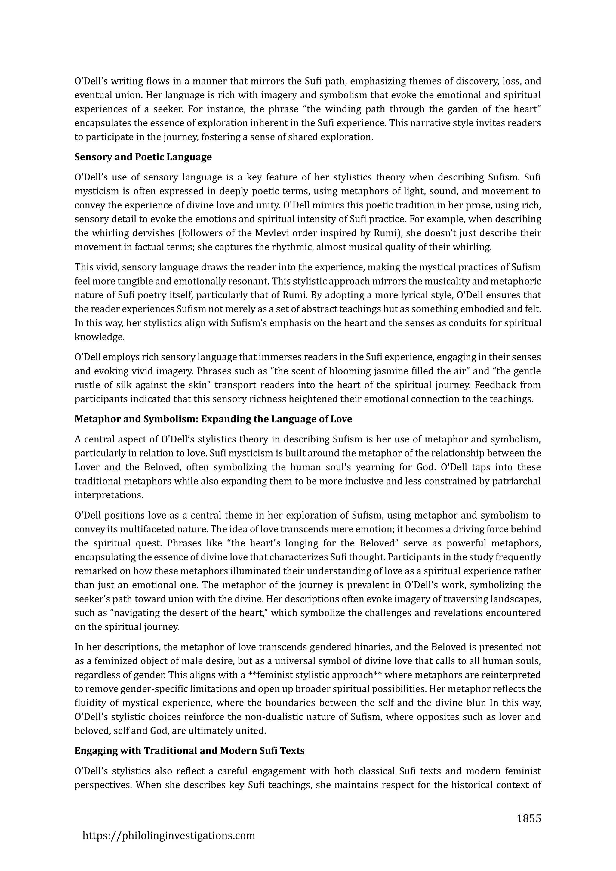 1855
https://philolinginvestigations.com
O'Dell’s writing flows in a manner that mirrors the Sufi path, emphasizing themes of discovery, loss, and
eventual union. Her language is rich with imagery and symbolism that evoke the emotional and spiritual
experiences of a seeker. For instance, the phrase “the winding path through the garden of the heart”
encapsulates the essence of exploration inherent in the Sufi experience. This narrative style invites readers
to participate in the journey, fostering a sense of shared exploration.
Sensory and Poetic Language
O'Dell’s use of sensory language is a key feature of her stylistics theory when describing Sufism. Sufi
mysticism is often expressed in deeply poetic terms, using metaphors of light, sound, and movement to
convey the experience of divine love and unity. O'Dell mimics this poetic tradition in her prose, using rich,
sensory detail to evoke the emotions and spiritual intensity of Sufi practice. For example, when describing
the whirling dervishes (followers of the Mevlevi order inspired by Rumi), she doesn’t just describe their
movement in factual terms; she captures the rhythmic, almost musical quality of their whirling.
This vivid, sensory language draws the reader into the experience, making the mystical practices of Sufism
feel more tangible and emotionally resonant. This stylistic approach mirrors the musicality and metaphoric
nature of Sufi poetry itself, particularly that of Rumi. By adopting a more lyrical style, O'Dell ensures that
the reader experiences Sufism not merely as a set of abstract teachings but as something embodied and felt.
In this way, her stylistics align with Sufism’s emphasis on the heart and the senses as conduits for spiritual
knowledge.
O'Dell employs rich sensory language that immerses readers in the Sufi experience, engaging in their senses
and evoking vivid imagery. Phrases such as “the scent of blooming jasmine filled the air” and “the gentle
rustle of silk against the skin” transport readers into the heart of the spiritual journey. Feedback from
participants indicated that this sensory richness heightened their emotional connection to the teachings.
Metaphor and Symbolism: Expanding the Language of Love
A central aspect of O'Dell’s stylistics theory in describing Sufism is her use of metaphor and symbolism,
particularly in relation to love. Sufi mysticism is built around the metaphor of the relationship between the
Lover and the Beloved, often symbolizing the human soul's yearning for God. O'Dell taps into these
traditional metaphors while also expanding them to be more inclusive and less constrained by patriarchal
interpretations.
O'Dell positions love as a central theme in her exploration of Sufism, using metaphor and symbolism to
convey its multifaceted nature. The idea of love transcends mere emotion; it becomes a driving force behind
the spiritual quest. Phrases like “the heart’s longing for the Beloved” serve as powerful metaphors,
encapsulating the essence of divine love that characterizes Sufi thought. Participants in the study frequently
remarked on how these metaphors illuminated their understanding of love as a spiritual experience rather
than just an emotional one. The metaphor of the journey is prevalent in O'Dell's work, symbolizing the
seeker’s path toward union with the divine. Her descriptions often evoke imagery of traversing landscapes,
such as “navigating the desert of the heart,” which symbolize the challenges and revelations encountered
on the spiritual journey.
In her descriptions, the metaphor of love transcends gendered binaries, and the Beloved is presented not
as a feminized object of male desire, but as a universal symbol of divine love that calls to all human souls,
regardless of gender. This aligns with a **feminist stylistic approach** where metaphors are reinterpreted
to remove gender-specific limitations and open up broader spiritual possibilities. Her metaphor reflects the
fluidity of mystical experience, where the boundaries between the self and the divine blur. In this way,
O'Dell's stylistic choices reinforce the non-dualistic nature of Sufism, where opposites such as lover and
beloved, self and God, are ultimately united.
Engaging with Traditional and Modern Sufi Texts
O'Dell's stylistics also reflect a careful engagement with both classical Sufi texts and modern feminist
perspectives. When she describes key Sufi teachings, she maintains respect for the historical context of
 
