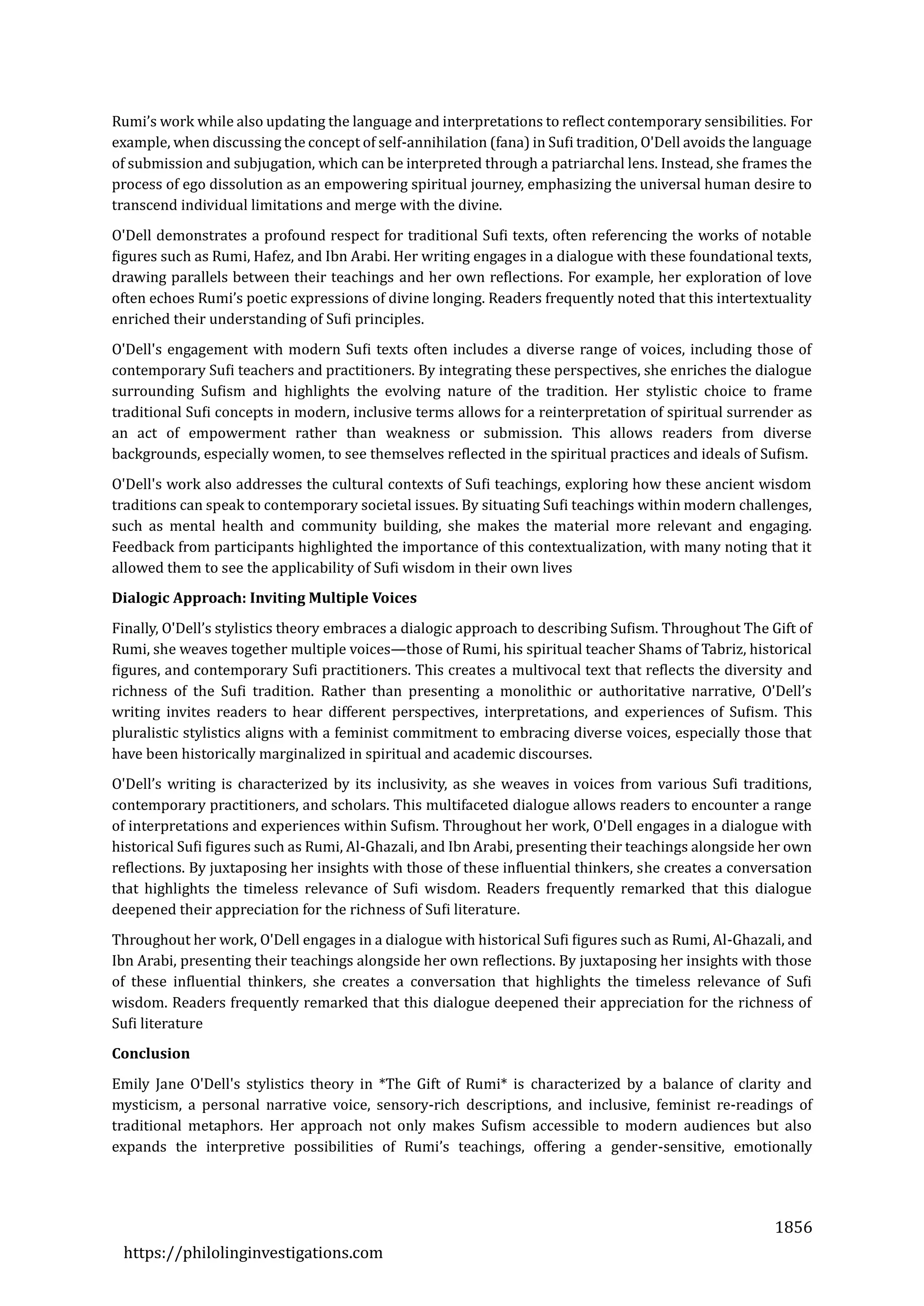 1856
https://philolinginvestigations.com
Rumi’s work while also updating the language and interpretations to reflect contemporary sensibilities. For
example, when discussing the concept of self-annihilation (fana) in Sufi tradition, O'Dell avoids the language
of submission and subjugation, which can be interpreted through a patriarchal lens. Instead, she frames the
process of ego dissolution as an empowering spiritual journey, emphasizing the universal human desire to
transcend individual limitations and merge with the divine.
O'Dell demonstrates a profound respect for traditional Sufi texts, often referencing the works of notable
figures such as Rumi, Hafez, and Ibn Arabi. Her writing engages in a dialogue with these foundational texts,
drawing parallels between their teachings and her own reflections. For example, her exploration of love
often echoes Rumi’s poetic expressions of divine longing. Readers frequently noted that this intertextuality
enriched their understanding of Sufi principles.
O'Dell's engagement with modern Sufi texts often includes a diverse range of voices, including those of
contemporary Sufi teachers and practitioners. By integrating these perspectives, she enriches the dialogue
surrounding Sufism and highlights the evolving nature of the tradition. Her stylistic choice to frame
traditional Sufi concepts in modern, inclusive terms allows for a reinterpretation of spiritual surrender as
an act of empowerment rather than weakness or submission. This allows readers from diverse
backgrounds, especially women, to see themselves reflected in the spiritual practices and ideals of Sufism.
O'Dell's work also addresses the cultural contexts of Sufi teachings, exploring how these ancient wisdom
traditions can speak to contemporary societal issues. By situating Sufi teachings within modern challenges,
such as mental health and community building, she makes the material more relevant and engaging.
Feedback from participants highlighted the importance of this contextualization, with many noting that it
allowed them to see the applicability of Sufi wisdom in their own lives
Dialogic Approach: Inviting Multiple Voices
Finally, O'Dell’s stylistics theory embraces a dialogic approach to describing Sufism. Throughout The Gift of
Rumi, she weaves together multiple voices—those of Rumi, his spiritual teacher Shams of Tabriz, historical
figures, and contemporary Sufi practitioners. This creates a multivocal text that reflects the diversity and
richness of the Sufi tradition. Rather than presenting a monolithic or authoritative narrative, O'Dell’s
writing invites readers to hear different perspectives, interpretations, and experiences of Sufism. This
pluralistic stylistics aligns with a feminist commitment to embracing diverse voices, especially those that
have been historically marginalized in spiritual and academic discourses.
O'Dell’s writing is characterized by its inclusivity, as she weaves in voices from various Sufi traditions,
contemporary practitioners, and scholars. This multifaceted dialogue allows readers to encounter a range
of interpretations and experiences within Sufism. Throughout her work, O'Dell engages in a dialogue with
historical Sufi figures such as Rumi, Al-Ghazali, and Ibn Arabi, presenting their teachings alongside her own
reflections. By juxtaposing her insights with those of these influential thinkers, she creates a conversation
that highlights the timeless relevance of Sufi wisdom. Readers frequently remarked that this dialogue
deepened their appreciation for the richness of Sufi literature.
Throughout her work, O'Dell engages in a dialogue with historical Sufi figures such as Rumi, Al-Ghazali, and
Ibn Arabi, presenting their teachings alongside her own reflections. By juxtaposing her insights with those
of these influential thinkers, she creates a conversation that highlights the timeless relevance of Sufi
wisdom. Readers frequently remarked that this dialogue deepened their appreciation for the richness of
Sufi literature
Conclusion
Emily Jane O'Dell's stylistics theory in *The Gift of Rumi* is characterized by a balance of clarity and
mysticism, a personal narrative voice, sensory-rich descriptions, and inclusive, feminist re-readings of
traditional metaphors. Her approach not only makes Sufism accessible to modern audiences but also
expands the interpretive possibilities of Rumi’s teachings, offering a gender-sensitive, emotionally
 