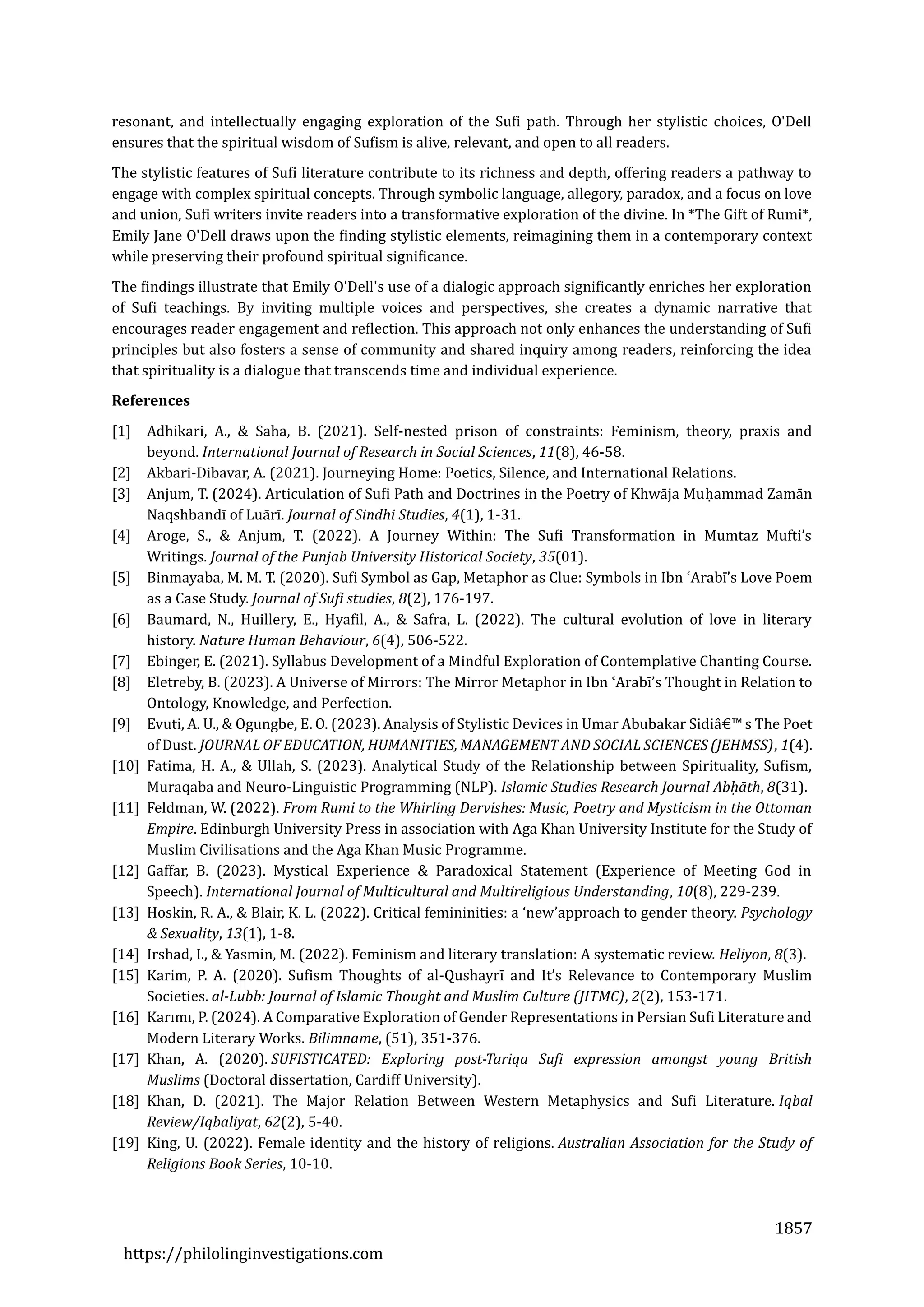 1857
https://philolinginvestigations.com
resonant, and intellectually engaging exploration of the Sufi path. Through her stylistic choices, O'Dell
ensures that the spiritual wisdom of Sufism is alive, relevant, and open to all readers.
The stylistic features of Sufi literature contribute to its richness and depth, offering readers a pathway to
engage with complex spiritual concepts. Through symbolic language, allegory, paradox, and a focus on love
and union, Sufi writers invite readers into a transformative exploration of the divine. In *The Gift of Rumi*,
Emily Jane O'Dell draws upon the finding stylistic elements, reimagining them in a contemporary context
while preserving their profound spiritual significance.
The findings illustrate that Emily O'Dell's use of a dialogic approach significantly enriches her exploration
of Sufi teachings. By inviting multiple voices and perspectives, she creates a dynamic narrative that
encourages reader engagement and reflection. This approach not only enhances the understanding of Sufi
principles but also fosters a sense of community and shared inquiry among readers, reinforcing the idea
that spirituality is a dialogue that transcends time and individual experience.
References
[1] Adhikari, A., & Saha, B. (2021). Self-nested prison of constraints: Feminism, theory, praxis and
beyond. International Journal of Research in Social Sciences, 11(8), 46-58.
[2] Akbari-Dibavar, A. (2021). Journeying Home: Poetics, Silence, and International Relations.
[3] Anjum, T. (2024). Articulation of Sufi Path and Doctrines in the Poetry of Khwaja Muhammad Zaman
Naqshbandī of Luarī. Journal of Sindhi Studies, 4(1), 1-31.
[4] Aroge, S., & Anjum, T. (2022). A Journey Within: The Sufi Transformation in Mumtaz Mufti’s
Writings. Journal of the Punjab University Historical Society, 35(01).
[5] Binmayaba, M. M. T. (2020). Sufi Symbol as Gap, Metaphor as Clue: Symbols in Ibn ʿArabī’s Love Poem
as a Case Study. Journal of Sufi studies, 8(2), 176-197.
[6] Baumard, N., Huillery, E., Hyafil, A., & Safra, L. (2022). The cultural evolution of love in literary
history. Nature Human Behaviour, 6(4), 506-522.
[7] Ebinger, E. (2021). Syllabus Development of a Mindful Exploration of Contemplative Chanting Course.
[8] Eletreby, B. (2023). A Universe of Mirrors: The Mirror Metaphor in Ibn ʿArabī’s Thought in Relation to
Ontology, Knowledge, and Perfection.
[9] Evuti, A. U., & Ogungbe, E. O. (2023). Analysis of Stylistic Devices in Umar Abubakar Sidia€™ s The Poet
of Dust. JOURNAL OF EDUCATION, HUMANITIES, MANAGEMENT AND SOCIAL SCIENCES (JEHMSS), 1(4).
[10] Fatima, H. A., & Ullah, S. (2023). Analytical Study of the Relationship between Spirituality, Sufism,
Muraqaba and Neuro-Linguistic Programming (NLP). Islamic Studies Research Journal Abḥāth, 8(31).
[11] Feldman, W. (2022). From Rumi to the Whirling Dervishes: Music, Poetry and Mysticism in the Ottoman
Empire. Edinburgh University Press in association with Aga Khan University Institute for the Study of
Muslim Civilisations and the Aga Khan Music Programme.
[12] Gaffar, B. (2023). Mystical Experience & Paradoxical Statement (Experience of Meeting God in
Speech). International Journal of Multicultural and Multireligious Understanding, 10(8), 229-239.
[13] Hoskin, R. A., & Blair, K. L. (2022). Critical femininities: a ‘new’approach to gender theory. Psychology
& Sexuality, 13(1), 1-8.
[14] Irshad, I., & Yasmin, M. (2022). Feminism and literary translation: A systematic review. Heliyon, 8(3).
[15] Karim, P. A. (2020). Sufism Thoughts of al-Qushayrī and It’s Relevance to Contemporary Muslim
Societies. al-Lubb: Journal of Islamic Thought and Muslim Culture (JITMC), 2(2), 153-171.
[16] Karīmī, P. (2024). A Comparative Exploration of Gender Representations in Persian Sufi Literature and
Modern Literary Works. Bilimname, (51), 351-376.
[17] Khan, A. (2020). SUFISTICATED: Exploring post-Tariqa Sufi expression amongst young British
Muslims (Doctoral dissertation, Cardiff University).
[18] Khan, D. (2021). The Major Relation Between Western Metaphysics and Sufi Literature. Iqbal
Review/Iqbaliyat, 62(2), 5-40.
[19] King, U. (2022). Female identity and the history of religions. Australian Association for the Study of
Religions Book Series, 10-10.
 