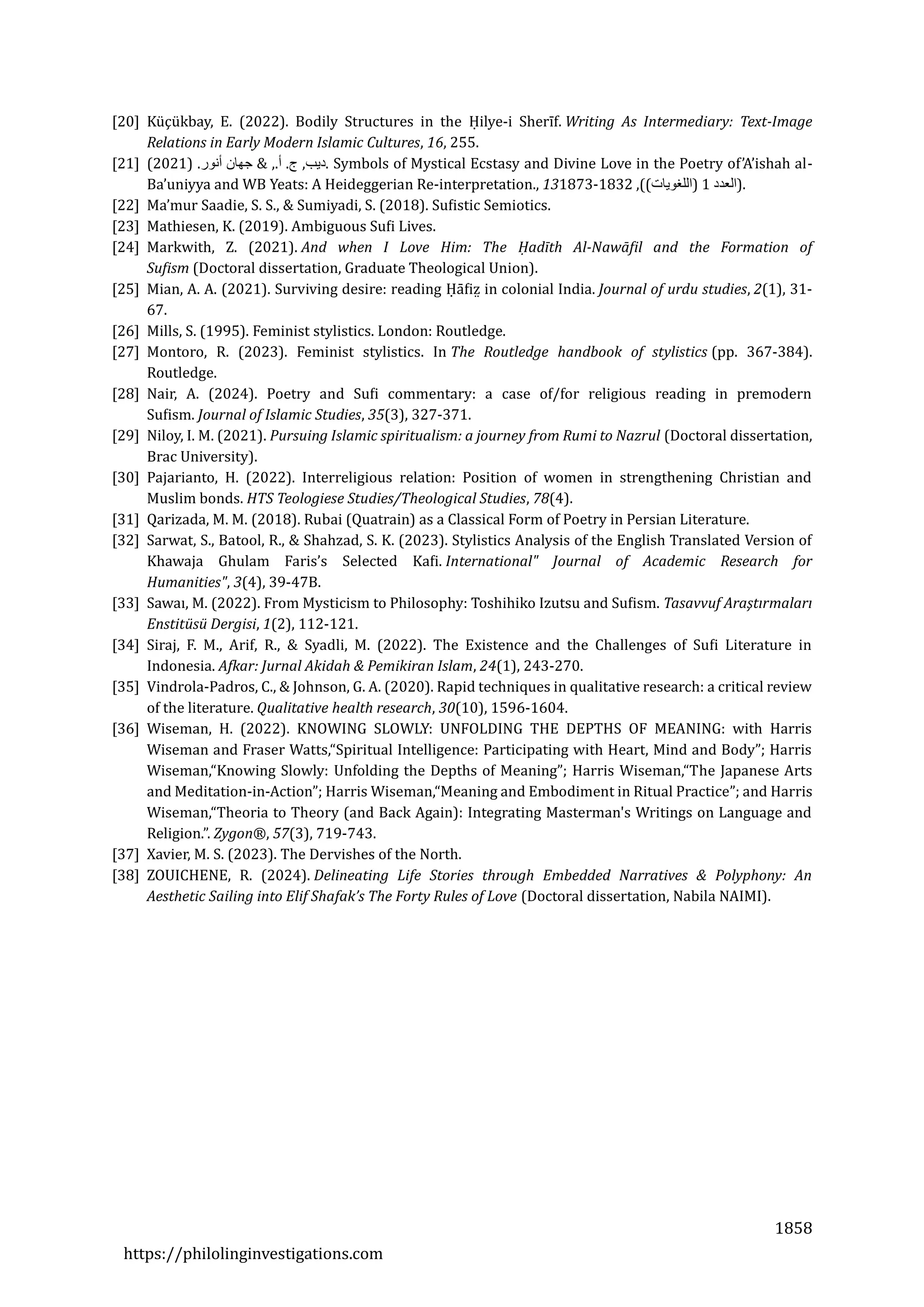 1858
https://philolinginvestigations.com
[20] Kuçukbay, E. (2022). Bodily Structures in the Hilye-i Sherīf. Writing As Intermediary: Text-Image
Relations in Early Modern Islamic Cultures, 16, 255.
[21] ‫ديب‬
,
‫ج‬
.
‫أ‬
& ,.
‫جهان‬
‫أنور‬
) .
2021
( . Symbols of Mystical Ecstasy and Divine Love in the Poetry of’A’ishah al-
Ba’uniyya and WB Yeats: A Heideggerian Re-interpretation., 13 )
‫العدد‬
1
)
‫اللغويات‬
,((
1832
-
1873 .
[22] Ma’mur Saadie, S. S., & Sumiyadi, S. (2018). Sufistic Semiotics.
[23] Mathiesen, K. (2019). Ambiguous Sufi Lives.
[24] Markwith, Z. (2021). And when I Love Him: The Ḥadīth Al-Nawāfil and the Formation of
Sufism (Doctoral dissertation, Graduate Theological Union).
[25] Mian, A. A. (2021). Surviving desire: reading Hafiz̤ in colonial India. Journal of urdu studies, 2(1), 31-
67.
[26] Mills, S. (1995). Feminist stylistics. London: Routledge.
[27] Montoro, R. (2023). Feminist stylistics. In The Routledge handbook of stylistics (pp. 367-384).
Routledge.
[28] Nair, A. (2024). Poetry and Sufi commentary: a case of/for religious reading in premodern
Sufism. Journal of Islamic Studies, 35(3), 327-371.
[29] Niloy, I. M. (2021). Pursuing Islamic spiritualism: a journey from Rumi to Nazrul (Doctoral dissertation,
Brac University).
[30] Pajarianto, H. (2022). Interreligious relation: Position of women in strengthening Christian and
Muslim bonds. HTS Teologiese Studies/Theological Studies, 78(4).
[31] Qarizada, M. M. (2018). Rubai (Quatrain) as a Classical Form of Poetry in Persian Literature.
[32] Sarwat, S., Batool, R., & Shahzad, S. K. (2023). Stylistics Analysis of the English Translated Version of
Khawaja Ghulam Faris’s Selected Kafi. International" Journal of Academic Research for
Humanities", 3(4), 39-47B.
[33] Sawaī, M. (2022). From Mysticism to Philosophy: Toshihiko Izutsu and Sufism. Tasavvuf Araştırmaları
Enstitüsü Dergisi, 1(2), 112-121.
[34] Siraj, F. M., Arif, R., & Syadli, M. (2022). The Existence and the Challenges of Sufi Literature in
Indonesia. Afkar: Jurnal Akidah & Pemikiran Islam, 24(1), 243-270.
[35] Vindrola-Padros, C., & Johnson, G. A. (2020). Rapid techniques in qualitative research: a critical review
of the literature. Qualitative health research, 30(10), 1596-1604.
[36] Wiseman, H. (2022). KNOWING SLOWLY: UNFOLDING THE DEPTHS OF MEANING: with Harris
Wiseman and Fraser Watts,“Spiritual Intelligence: Participating with Heart, Mind and Body”; Harris
Wiseman,“Knowing Slowly: Unfolding the Depths of Meaning”; Harris Wiseman,“The Japanese Arts
and Meditation-in-Action”; Harris Wiseman,“Meaning and Embodiment in Ritual Practice”; and Harris
Wiseman,“Theoria to Theory (and Back Again): Integrating Masterman's Writings on Language and
Religion.”. Zygon®, 57(3), 719-743.
[37] Xavier, M. S. (2023). The Dervishes of the North.
[38] ZOUICHENE, R. (2024). Delineating Life Stories through Embedded Narratives & Polyphony: An
Aesthetic Sailing into Elif Shafak’s The Forty Rules of Love (Doctoral dissertation, Nabila NAIMI).
 