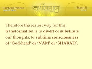Therefore the easiest way for this transformation  is to  divert or substitute our thoughts, to  sublime consciousness of ‘God-head’ or ‘NAM’ or ‘SHABAD’. 