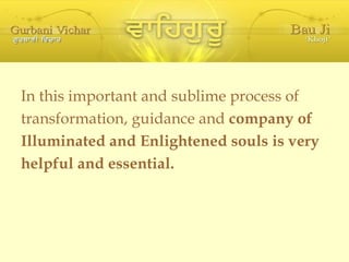 In this important and sublime process of transformation, guidance and  company of Illuminated and Enlightened souls is very helpful and essential. 