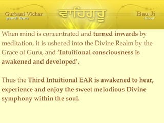 When mind is concentrated and  turned inwards  by meditation, it is ushered into the Divine Realm by the Grace of Guru, and  ‘Intuitional consciousness is awakened and developed’. Thus the  Third Intuitional EAR is awakened to hear, experience and enjoy the sweet melodious Divine symphony within the soul. 