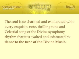 The soul is so charmed and exhilarated with every exquisite note, thrilling tune and Celestial song of the Divine symphony rhythm that it is exalted and infatuated to dance to the tune of the Divine Music. 