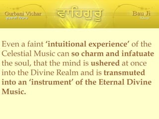 Even a faint  ‘intuitional experience’  of the Celestial Music can  so charm and infatuate  the soul, that the mind is  ushered  at once into the Divine Realm and is  transmuted into an ‘instrument’ of the Eternal Divine Music. 