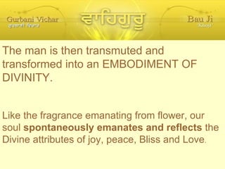 The man is then transmuted and transformed into an EMBODIMENT OF DIVINITY. Like the fragrance emanating from flower, our soul  spontaneously emanates and reflects  the Divine attributes of joy, peace, Bliss and Love . 