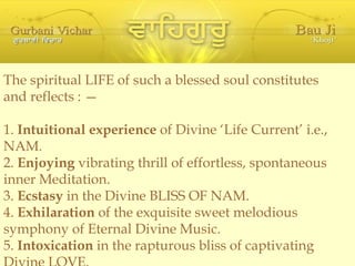 The spiritual LIFE of such a blessed soul constitutes and reflects : — 1.  Intuitional experience  of Divine ‘Life Current’ i.e., NAM. 2.  Enjoying  vibrating thrill of effortless, spontaneous inner Meditation. 3.  Ecstasy  in the Divine BLISS OF NAM. 4.  Exhilaration  of the exquisite sweet melodious symphony of Eternal Divine Music. 5.  Intoxication  in the rapturous bliss of captivating Divine LOVE. 