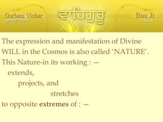The expression and manifestation of Divine WILL in the Cosmos is also called ‘NATURE’. This Nature-in its working : — extends, projects, and stretches  to opposite  extremes  of : — 