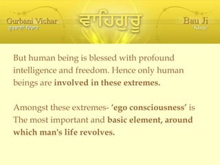 But human being is blessed with profound intelligence and freedom. Hence only human  beings are  involved in these extremes. Amongst these extremes-  ‘ego consciousness’  is  The most important and  basic element, around which man's life revolves. 