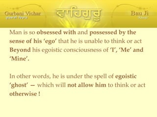 Man is so  obsessed with  and  possessed by the sense of his ‘ego’  that he is unable to think or act Beyond  his egoistic consciousness of  ‘I’, ‘Me’ and ‘ Mine’. In other words, he is under the spell of  egoistic ‘ ghost’ —  which will  not allow him  to think or act otherwise ! 