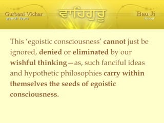 This ‘egoistic consciousness’  cannot  just be  ignored,  denied  or  eliminated  by our wishful thinking —as, such fanciful ideas and hypothetic philosophies  carry within themselves the seeds of egoistic  consciousness. 