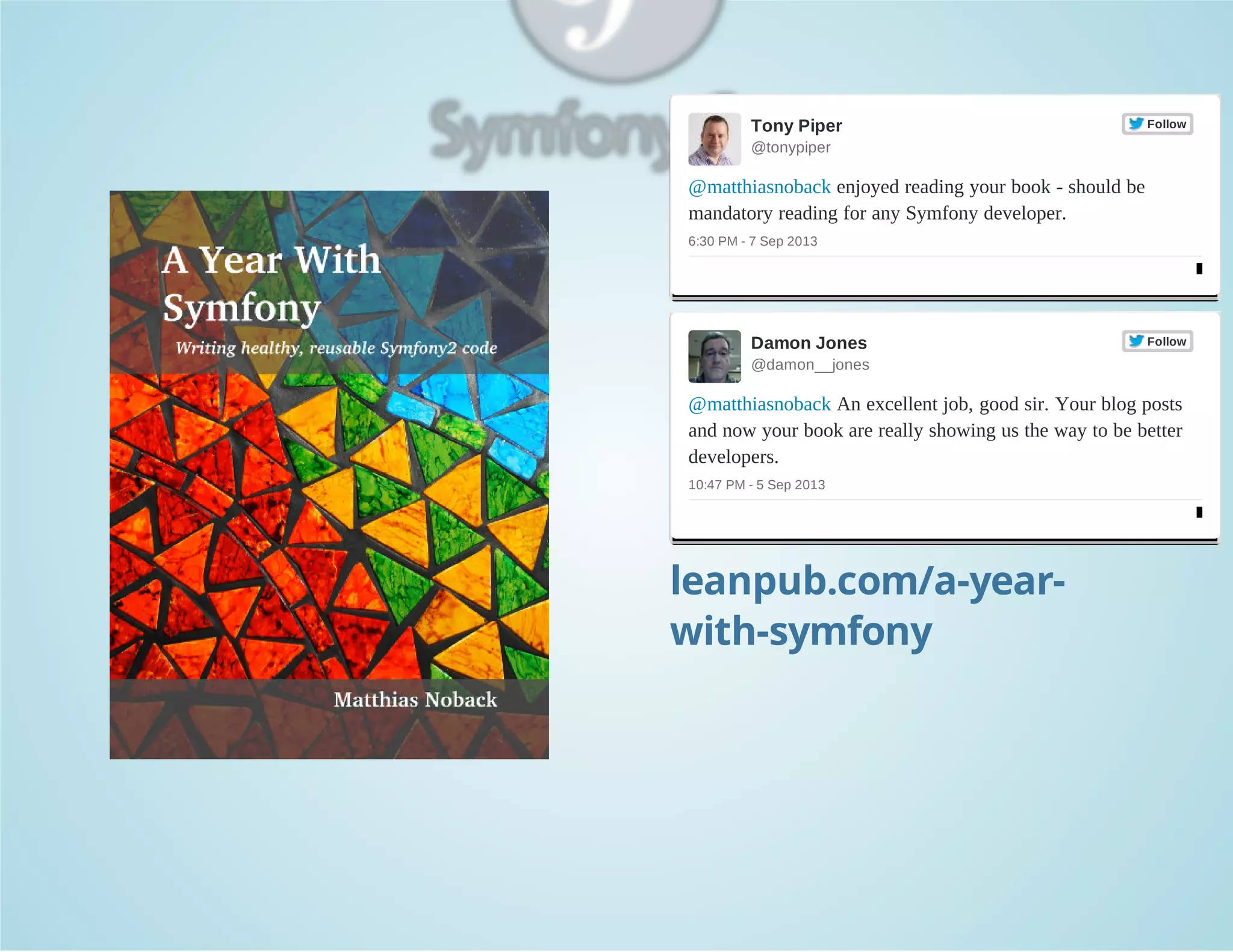 Tony Piper 

Follow

@tonypiper

@matthiasnoback enjoyed reading your book ­ should be 
mandatory reading for any Symfony developer.
6:30 PM ­ 7 Sep 2013

Damon Jones 

Follow

@damon__jones

@matthiasnoback An excellent job, good sir. Your blog posts 
and now your book are really showing us the way to be better 
developers.
10:47 PM ­ 5 Sep 2013

leanpub.com/a-yearwith-symfony

 