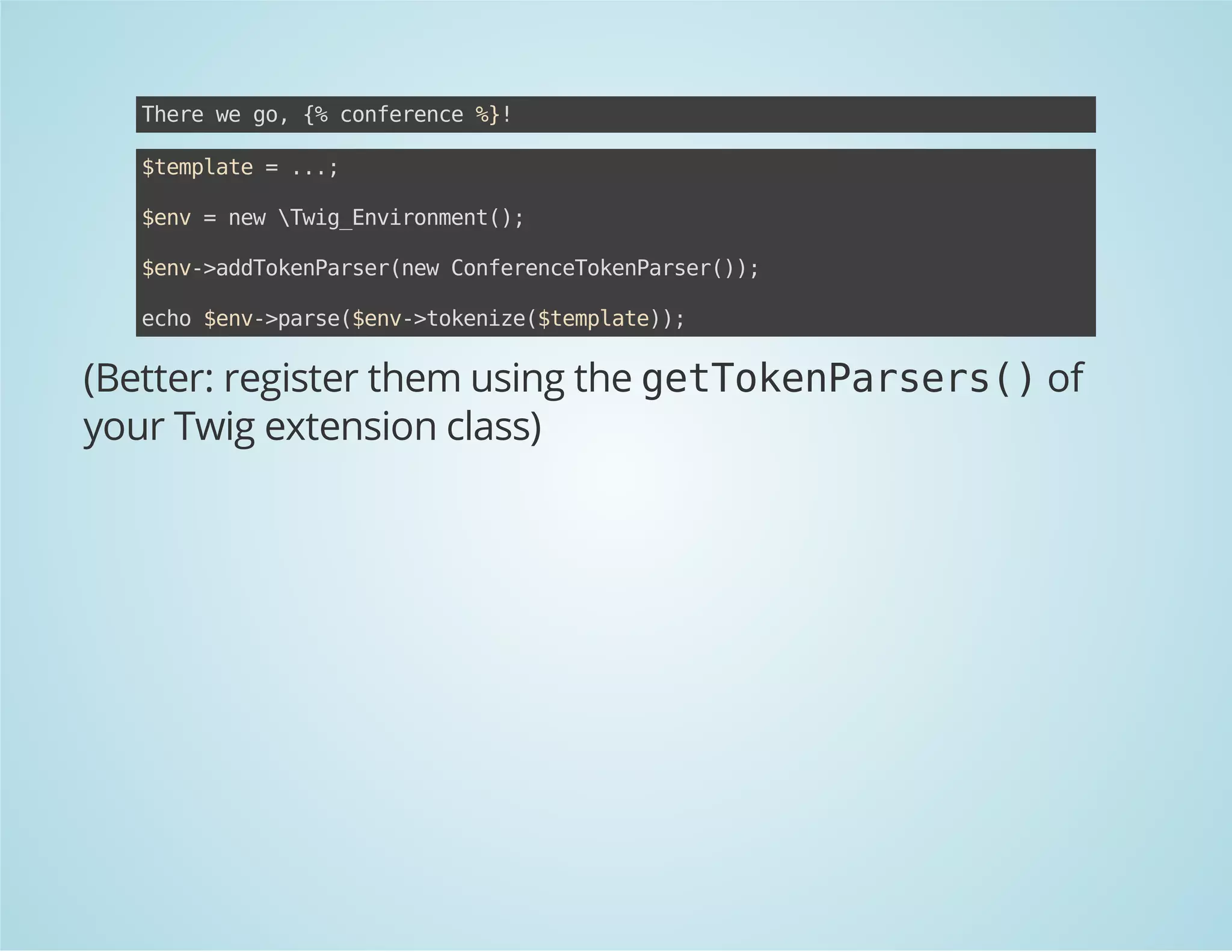 Teew g,{ cneec %!
hr e o % ofrne }
$epae=..
tmlt
.;
$n =nwwgEvrnet)
ev
e Ti_niomn(;
$n-adoePre(e CneecTknasr);
ev>dTknasrnw ofrneoePre()
eh $n-pre$n-tknz(tmlt);
co ev>as(ev>oeie$epae)

(Better: register them using the g t o e P r e s )of
eTknasr(
your Twig extension class)

 