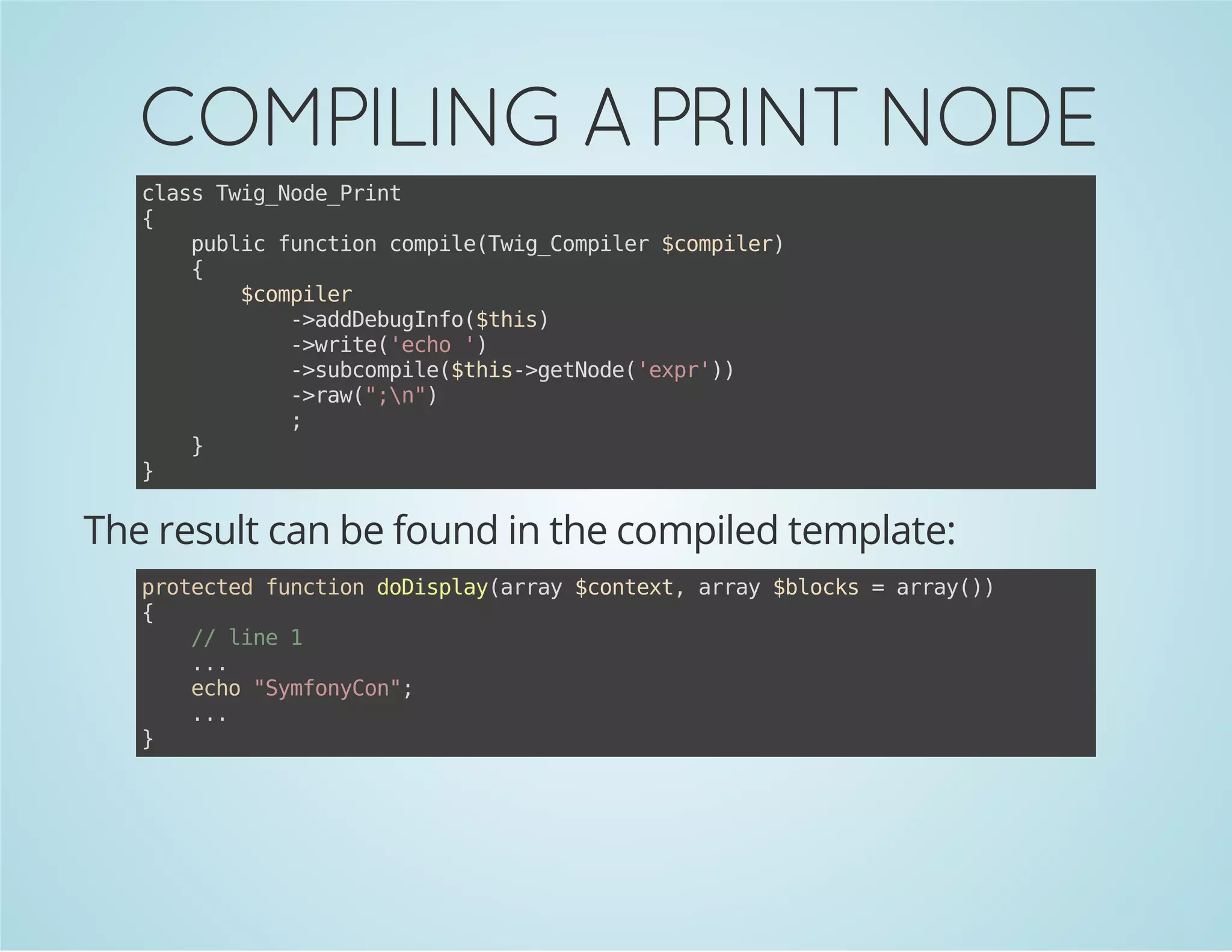 COMPILING A PRINT NODE
casTi_oePit
ls wgNd_rn
{
pbi fnto cmieTi_oplr$oplr
ulc ucin opl(wgCmie cmie)
{
$oplr
cmie
-adeuIf(ti)
>dDbgno$hs
-wie'co'
>rt(eh )
-sbopl(ti-gtoe'xr)
>ucmie$hs>eNd(ep')
-rw""
>a(;n)
;
}
}

The result can be found in the compiled template:
poetdfnto dDslyary$otx,ary$lcs=ary)
rtce ucin oipa(ra cnet ra bok
ra()
{
/ ln 1
/ ie
..
.
eh "yfnCn;
co Smoyo"
..
.
}

 