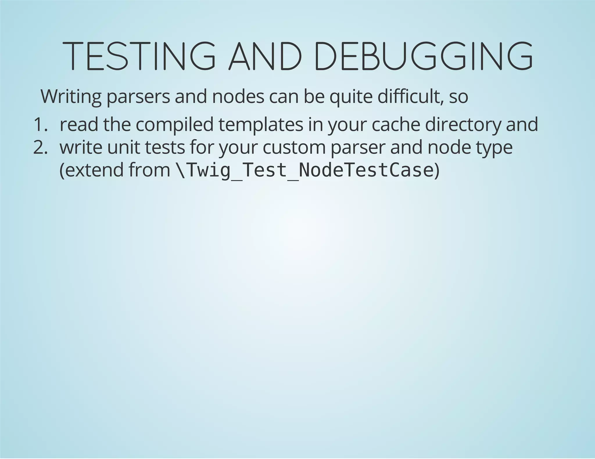 TESTING AND DEBUGGING
Writing parsers and nodes can be quite difficult, so
1. read the compiled templates in your cache directory and
2. write unit tests for your custom parser and node type
(extend from  w g T s _ o e e t a e
Ti_etNdTsCs)

 