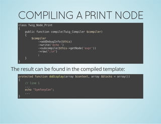 COMPILING A PRINT NODE
casTi_oePit
ls wgNd_rn
{
pbi fnto cmieTi_oplr$oplr
ulc ucin opl(wgCmie cmie)
{
$oplr
cmie
-adeuIf(ti)
>dDbgno$hs
-wie'co'
>rt(eh )
-sbopl(ti-gtoe'xr)
>ucmie$hs>eNd(ep')
-rw""
>a(;n)
;
}
}

The result can be found in the compiled template:
poetdfnto dDslyary$otx,ary$lcs=ary)
rtce ucin oipa(ra cnet ra bok
ra()
{
/ ln 1
/ ie
..
.
eh "yfnCn;
co Smoyo"
..
.
}

 