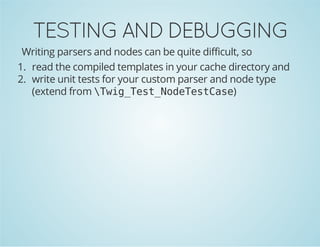 TESTING AND DEBUGGING
Writing parsers and nodes can be quite difficult, so
1. read the compiled templates in your cache directory and
2. write unit tests for your custom parser and node type
(extend from  w g T s _ o e e t a e
Ti_etNdTsCs)

 