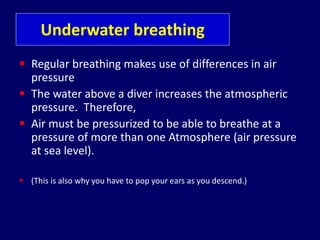 Underwater breathing
 Regular breathing makes use of differences in air
pressure
 The water above a diver increases the atmospheric
pressure. Therefore,
 Air must be pressurized to be able to breathe at a
pressure of more than one Atmosphere (air pressure
at sea level).
 (This is also why you have to pop your ears as you descend.)
 