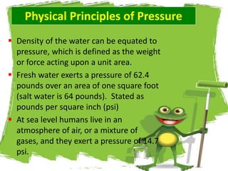 Physical Principles of Pressure
 Density of the water can be equated to
pressure, which is defined as the weight
or force acting upon a unit area.
 Fresh water exerts a pressure of 62.4
pounds over an area of one square foot
(salt water is 64 pounds). Stated as
pounds per square inch (psi)
 At sea level humans live in an
atmosphere of air, or a mixture of
gases, and they exert a pressure of 14.7
psi.
 