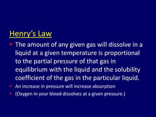 Henry’s Law
 The amount of any given gas will dissolve in a
liquid at a given temperature is proportional
to the partial pressure of that gas in
equilibrium with the liquid and the solubility
coefficient of the gas in the particular liquid.
 An increase in pressure will increase absorption
 (Oxygen in your blood dissolves at a given pressure.)
 