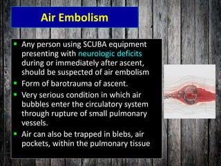 Air Embolism
 Any person using SCUBA equipment
presenting with neurologic deficits
during or immediately after ascent,
should be suspected of air embolism
 Form of barotrauma of ascent.
 Very serious condition in which air
bubbles enter the circulatory system
through rupture of small pulmonary
vessels.
 Air can also be trapped in blebs, air
pockets, within the pulmonary tissue
 