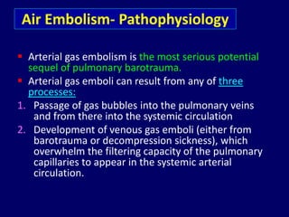 Air Embolism- Pathophysiology
 Arterial gas embolism is the most serious potential
sequel of pulmonary barotrauma.
 Arterial gas emboli can result from any of three
processes:
1. Passage of gas bubbles into the pulmonary veins
and from there into the systemic circulation
2. Development of venous gas emboli (either from
barotrauma or decompression sickness), which
overwhelm the filtering capacity of the pulmonary
capillaries to appear in the systemic arterial
circulation.
 