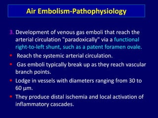 3. Development of venous gas emboli that reach the
arterial circulation "paradoxically" via a functional
right-to-left shunt, such as a patent foramen ovale.
 Reach the systemic arterial circulation.
 Gas emboli typically break up as they reach vascular
branch points.
 Lodge in vessels with diameters ranging from 30 to
60 µm.
 They produce distal ischemia and local activation of
inflammatory cascades.
Air Embolism-Pathophysiology
 